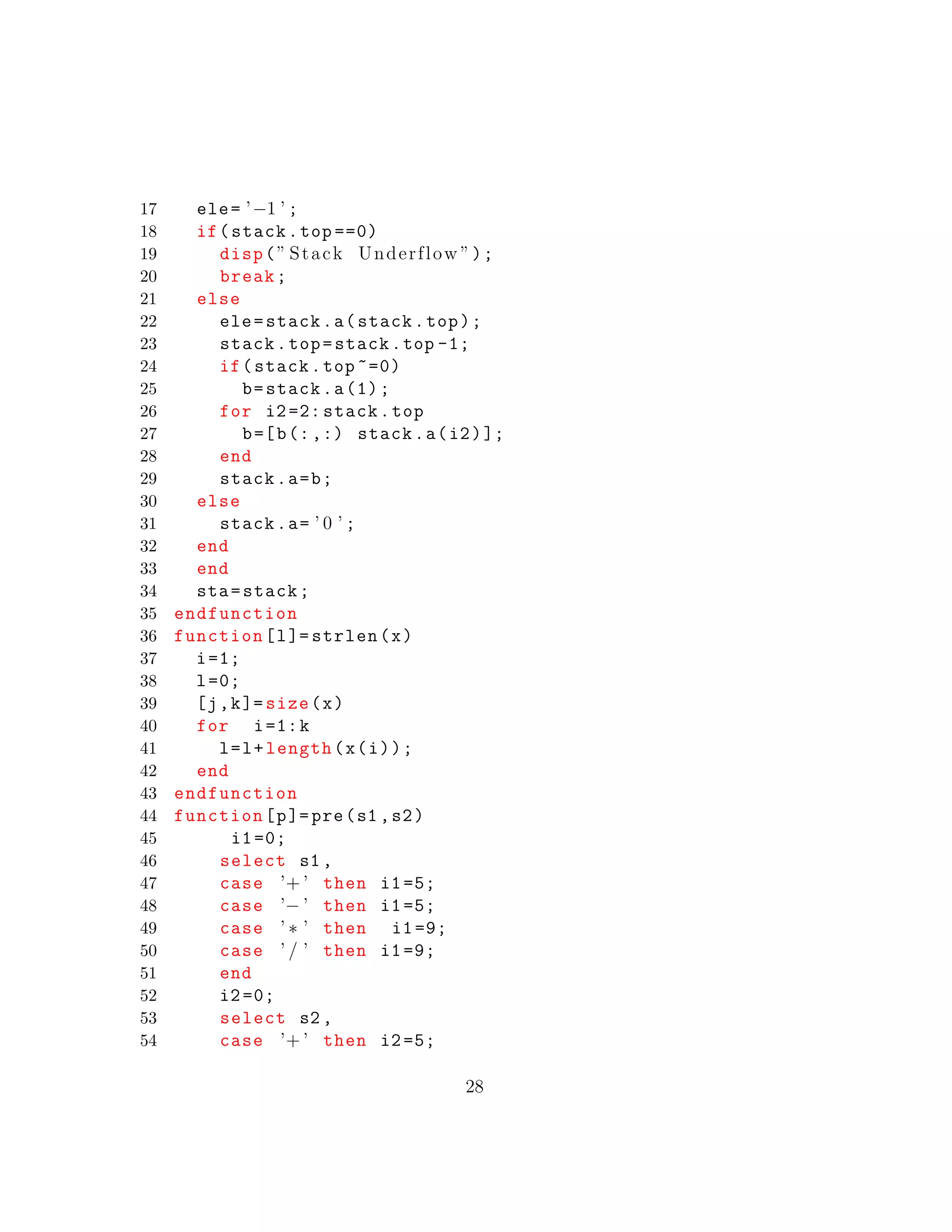 17 ele= ’−1 ’ ;
18 if(stack.top ==0)
19 disp(” Stack Underflow ”);
20 break;
21 else
22 ele=stack.a(stack.top);
23 stack.top=stack.top -1;
24 if(stack.top ~=0)
25 b=stack.a(1);
26 for i2=2: stack.top
27 b=[b(:,:) stack.a(i2)];
28 end
29 stack.a=b;
30 else
31 stack.a= ’ 0 ’ ;
32 end
33 end
34 sta=stack;
35 endfunction
36 function[l]= strlen(x)
37 i=1;
38 l=0;
39 [j,k]= size(x)
40 for i=1:k
41 l=l+length(x(i));
42 end
43 endfunction
44 function[p]=pre(s1 ,s2)
45 i1=0;
46 select s1 ,
47 case ’+ ’ then i1=5;
48 case ’− ’ then i1=5;
49 case ’ ∗ ’ then i1=9;
50 case ’ / ’ then i1=9;
51 end
52 i2=0;
53 select s2 ,
54 case ’+ ’ then i2=5;
28
 