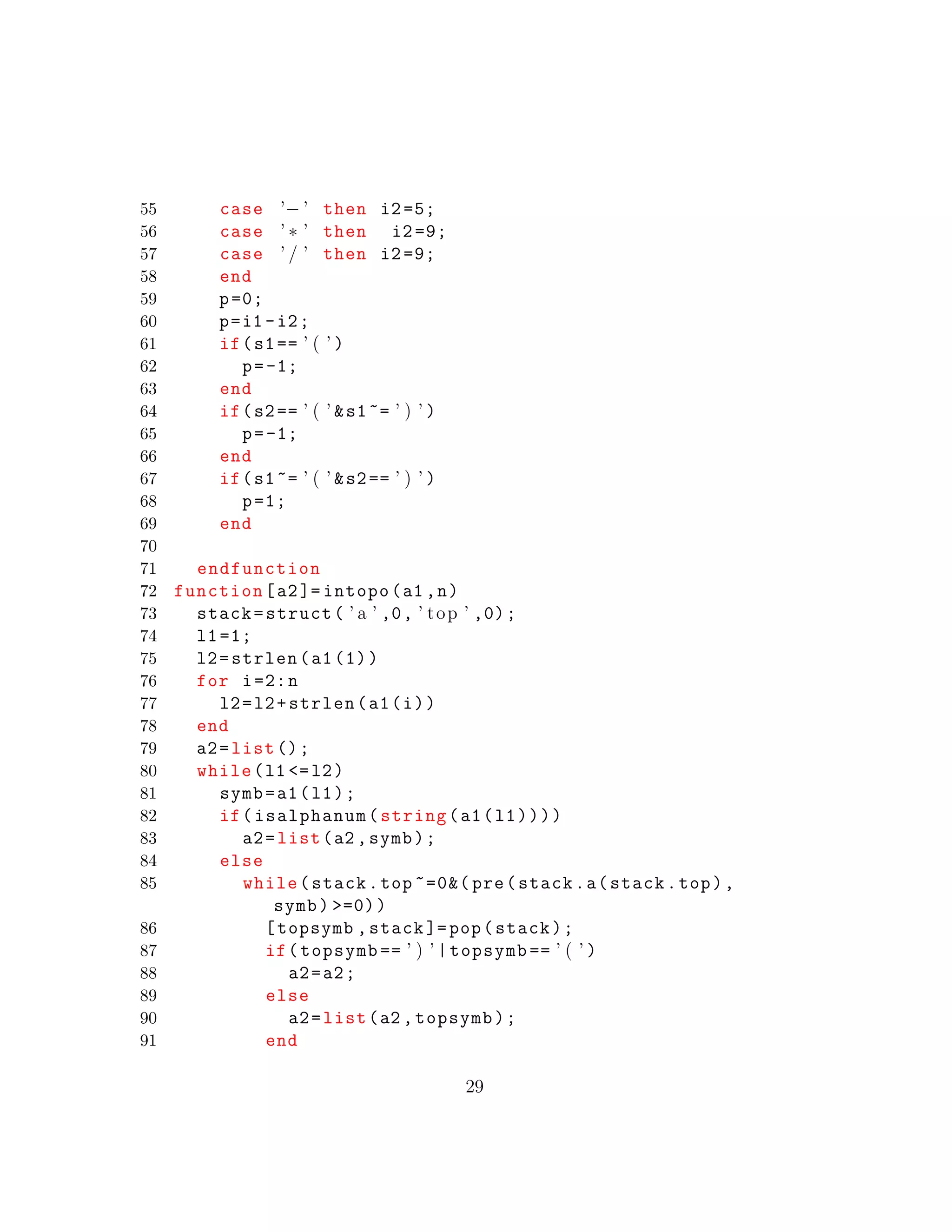 55 case ’− ’ then i2=5;
56 case ’ ∗ ’ then i2=9;
57 case ’ / ’ then i2=9;
58 end
59 p=0;
60 p=i1 -i2;
61 if(s1== ’ ( ’ )
62 p=-1;
63 end
64 if(s2== ’ ( ’ &s1~= ’ ) ’ )
65 p=-1;
66 end
67 if(s1~= ’ ( ’ &s2== ’ ) ’ )
68 p=1;
69 end
70
71 endfunction
72 function[a2]= intopo(a1 ,n)
73 stack=struct( ’ a ’ ,0, ’ top ’ ,0);
74 l1=1;
75 l2=strlen(a1(1))
76 for i=2:n
77 l2=l2+strlen(a1(i))
78 end
79 a2=list ();
80 while(l1 <=l2)
81 symb=a1(l1);
82 if(isalphanum(string(a1(l1))))
83 a2=list(a2 ,symb);
84 else
85 while(stack.top ~=0&( pre(stack.a(stack.top),
symb) >=0))
86 [topsymb ,stack ]=pop(stack);
87 if(topsymb == ’ ) ’ |topsymb == ’ ( ’ )
88 a2=a2;
89 else
90 a2=list(a2 ,topsymb);
91 end
29
 