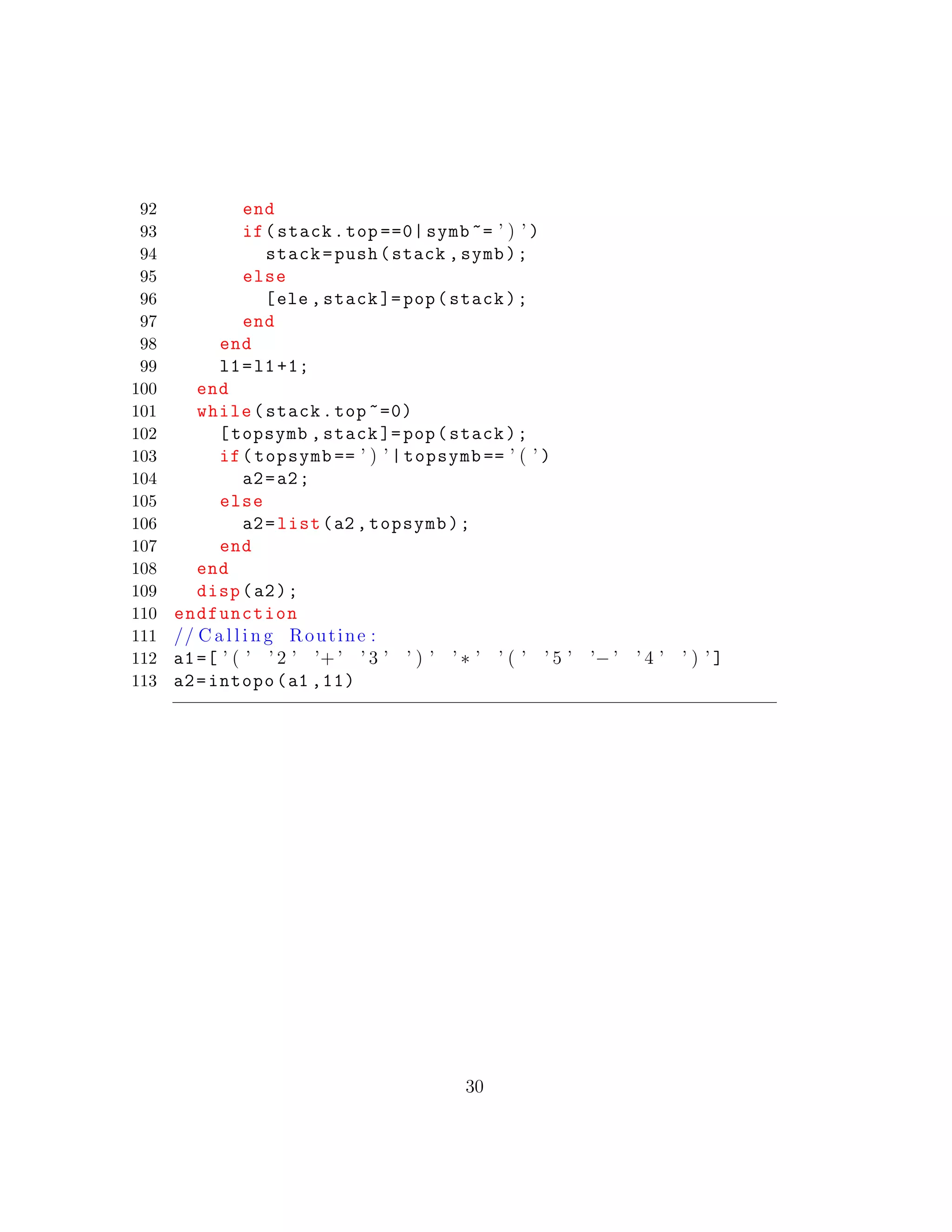 92 end
93 if(stack.top ==0| symb ~= ’ ) ’ )
94 stack=push(stack ,symb);
95 else
96 [ele ,stack ]=pop(stack);
97 end
98 end
99 l1=l1+1;
100 end
101 while(stack.top ~=0)
102 [topsymb ,stack ]=pop(stack);
103 if(topsymb == ’ ) ’ |topsymb == ’ ( ’ )
104 a2=a2;
105 else
106 a2=list(a2 ,topsymb);
107 end
108 end
109 disp(a2);
110 endfunction
111 // C a l l i n g Routine :
112 a1=[ ’ ( ’ ’ 2 ’ ’+ ’ ’ 3 ’ ’ ) ’ ’ ∗ ’ ’ ( ’ ’ 5 ’ ’− ’ ’ 4 ’ ’ ) ’ ]
113 a2=intopo(a1 ,11)
30
 