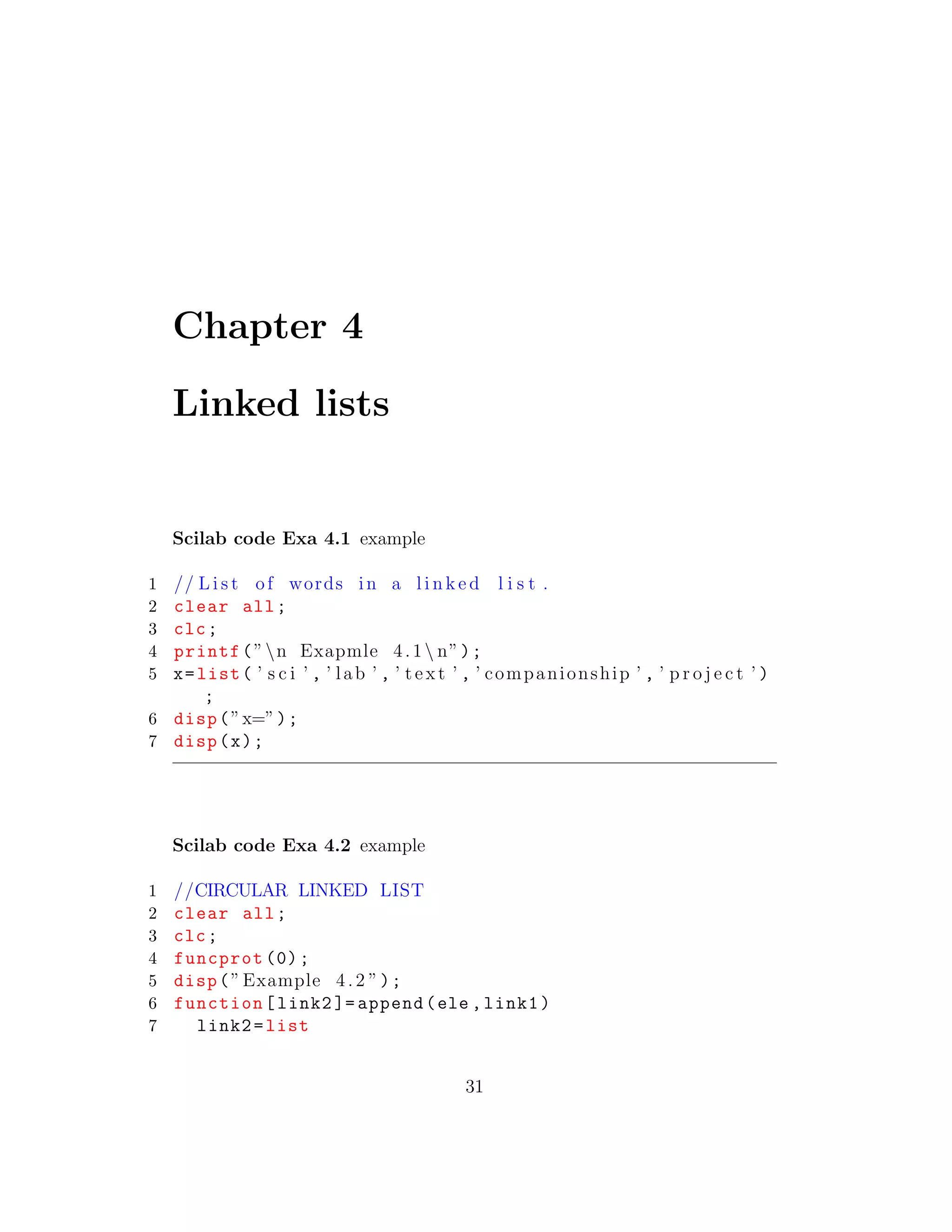 Chapter 4
Linked lists
Scilab code Exa 4.1 example
1 // L i s t of words in a l i n k e d l i s t .
2 clear all;
3 clc;
4 printf(”n Exapmle 4.1 n”);
5 x=list( ’ s c i ’ , ’ lab ’ , ’ t e x t ’ , ’ companionship ’ , ’ p r o j e c t ’ )
;
6 disp(”x=”);
7 disp(x);
Scilab code Exa 4.2 example
1 //CIRCULAR LINKED LIST
2 clear all;
3 clc;
4 funcprot (0);
5 disp(”Example 4.2 ”);
6 function[link2 ]= append(ele ,link1)
7 link2=list
31
 