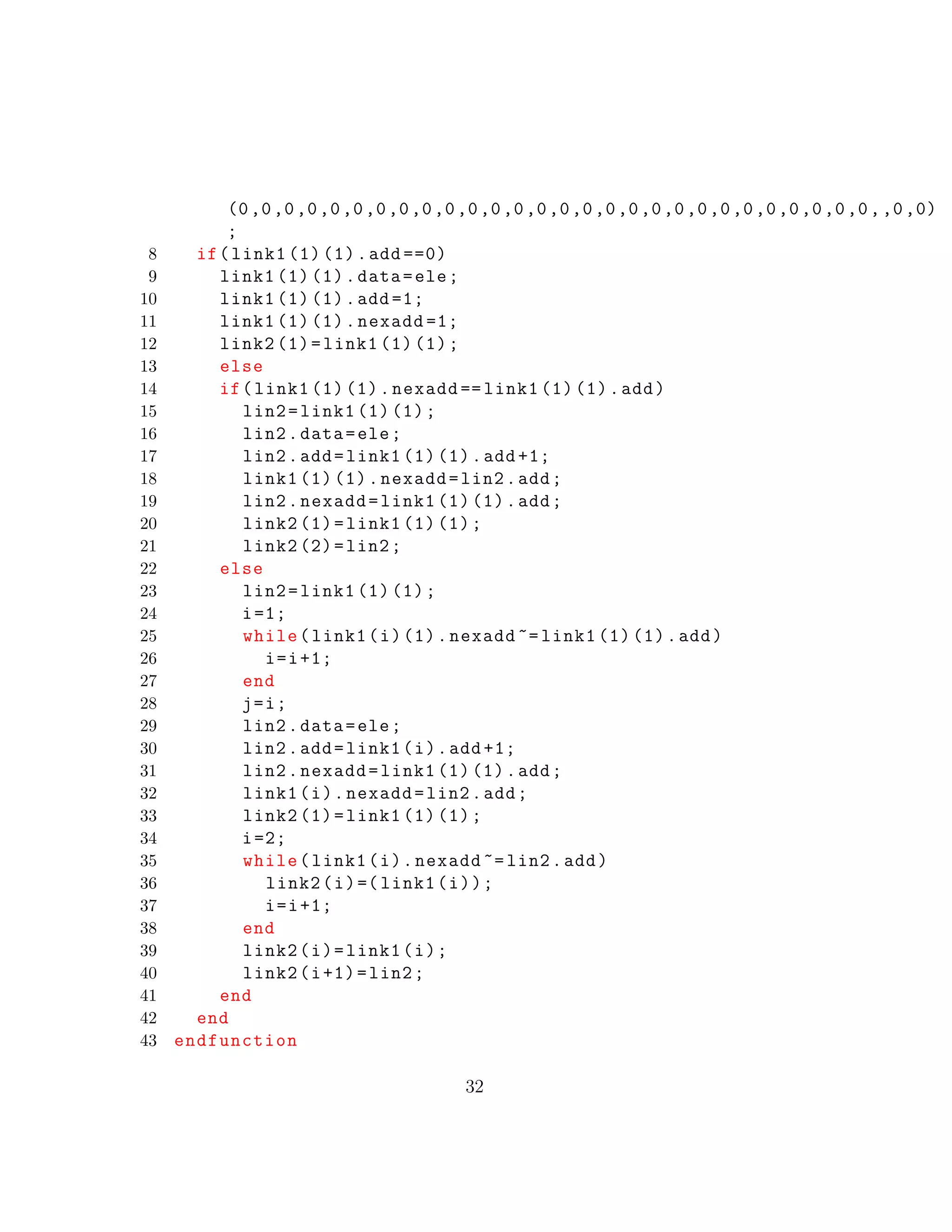 (0,0,0,0,0,0,0,0,0,0,0,0,0,0,0,0,0,0,0,0,0,0,0,0,0,0,0,0,,0,0)
;
8 if(link1 (1) (1).add ==0)
9 link1 (1) (1).data=ele;
10 link1 (1) (1).add =1;
11 link1 (1) (1).nexadd =1;
12 link2 (1)=link1 (1) (1);
13 else
14 if(link1 (1) (1).nexadd == link1 (1) (1).add)
15 lin2=link1 (1) (1);
16 lin2.data=ele;
17 lin2.add=link1 (1) (1).add +1;
18 link1 (1) (1).nexadd=lin2.add;
19 lin2.nexadd=link1 (1) (1).add;
20 link2 (1)=link1 (1) (1);
21 link2 (2)=lin2;
22 else
23 lin2=link1 (1) (1);
24 i=1;
25 while(link1(i)(1).nexadd ~= link1 (1) (1).add)
26 i=i+1;
27 end
28 j=i;
29 lin2.data=ele;
30 lin2.add=link1(i).add +1;
31 lin2.nexadd=link1 (1) (1).add;
32 link1(i).nexadd=lin2.add;
33 link2 (1)=link1 (1) (1);
34 i=2;
35 while(link1(i).nexadd ~= lin2.add)
36 link2(i)=( link1(i));
37 i=i+1;
38 end
39 link2(i)=link1(i);
40 link2(i+1)=lin2;
41 end
42 end
43 endfunction
32
 