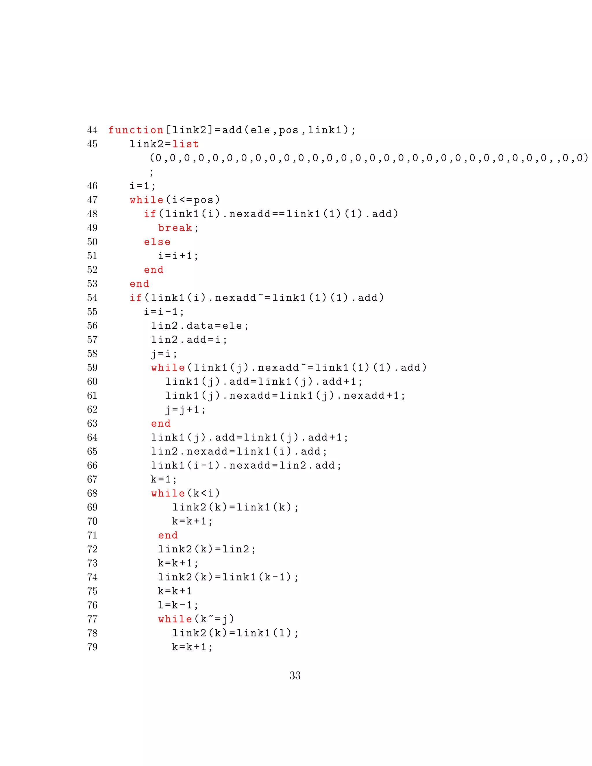 44 function[link2 ]=add(ele ,pos ,link1);
45 link2=list
(0,0,0,0,0,0,0,0,0,0,0,0,0,0,0,0,0,0,0,0,0,0,0,0,0,0,0,0,,0,0)
;
46 i=1;
47 while(i<=pos)
48 if(link1(i).nexadd == link1 (1) (1).add)
49 break;
50 else
51 i=i+1;
52 end
53 end
54 if(link1(i).nexadd ~= link1 (1) (1).add)
55 i=i-1;
56 lin2.data=ele;
57 lin2.add=i;
58 j=i;
59 while(link1(j).nexadd ~= link1 (1) (1).add)
60 link1(j).add=link1(j).add +1;
61 link1(j).nexadd=link1(j).nexadd +1;
62 j=j+1;
63 end
64 link1(j).add=link1(j).add +1;
65 lin2.nexadd=link1(i).add;
66 link1(i-1).nexadd=lin2.add;
67 k=1;
68 while(k<i)
69 link2(k)=link1(k);
70 k=k+1;
71 end
72 link2(k)=lin2;
73 k=k+1;
74 link2(k)=link1(k-1);
75 k=k+1
76 l=k-1;
77 while(k~=j)
78 link2(k)=link1(l);
79 k=k+1;
33
 
