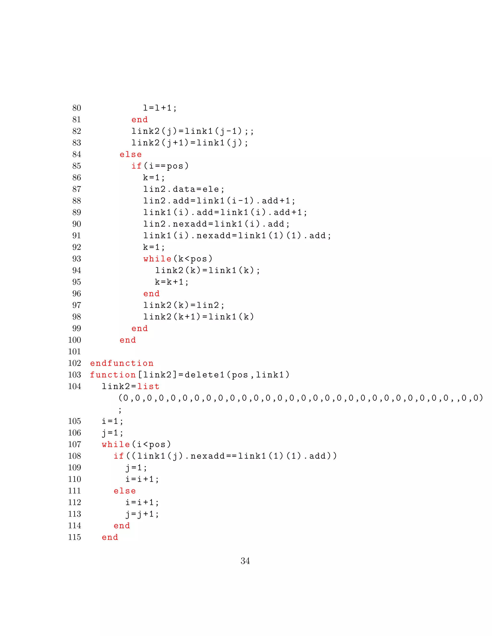 80 l=l+1;
81 end
82 link2(j)=link1(j-1);;
83 link2(j+1)=link1(j);
84 else
85 if(i==pos)
86 k=1;
87 lin2.data=ele;
88 lin2.add=link1(i-1).add +1;
89 link1(i).add=link1(i).add +1;
90 lin2.nexadd=link1(i).add;
91 link1(i).nexadd=link1 (1) (1).add;
92 k=1;
93 while(k<pos)
94 link2(k)=link1(k);
95 k=k+1;
96 end
97 link2(k)=lin2;
98 link2(k+1)=link1(k)
99 end
100 end
101
102 endfunction
103 function[link2 ]= delete1(pos ,link1)
104 link2=list
(0,0,0,0,0,0,0,0,0,0,0,0,0,0,0,0,0,0,0,0,0,0,0,0,0,0,0,0,,0,0)
;
105 i=1;
106 j=1;
107 while(i<pos)
108 if(( link1(j).nexadd == link1 (1) (1).add))
109 j=1;
110 i=i+1;
111 else
112 i=i+1;
113 j=j+1;
114 end
115 end
34
 