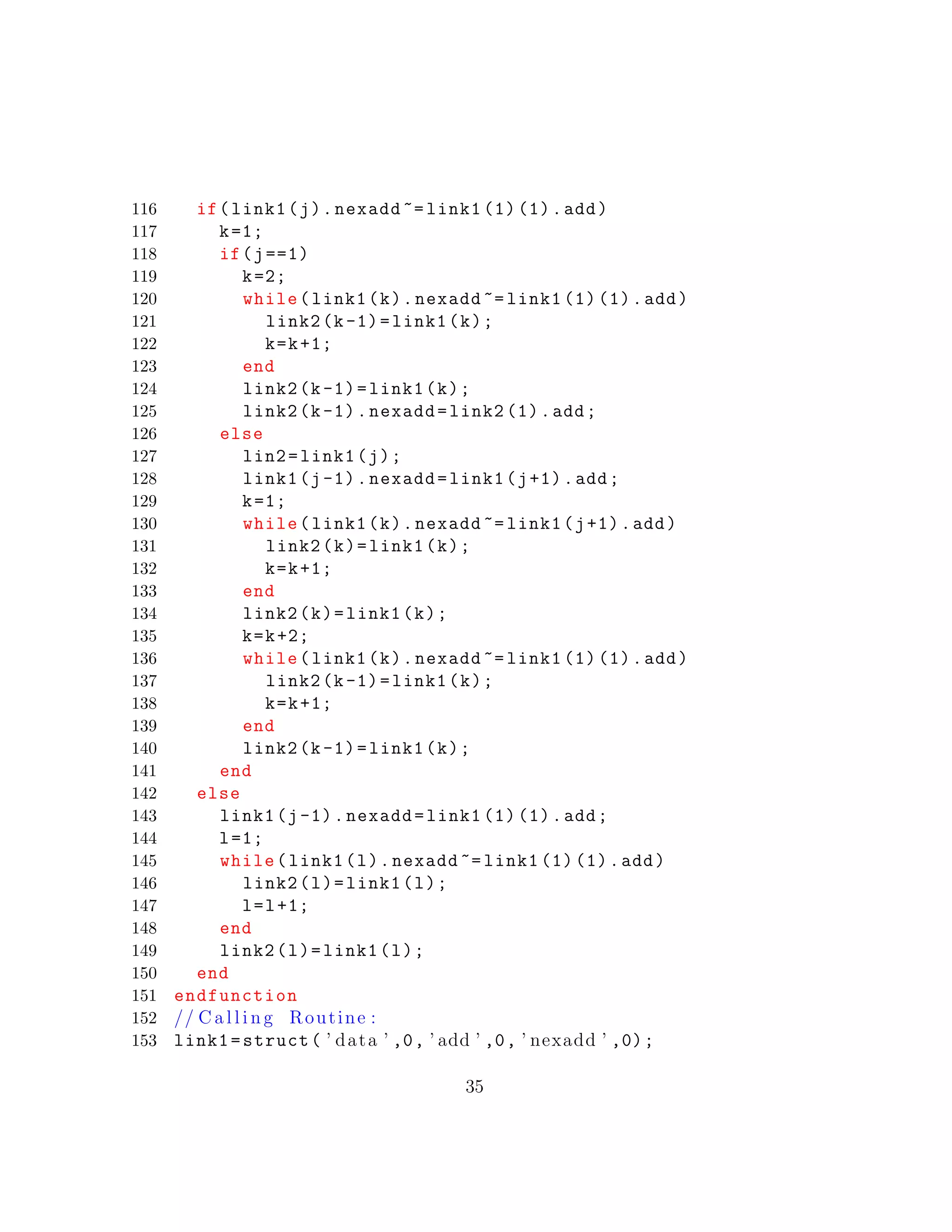 116 if(link1(j).nexadd ~= link1 (1) (1).add)
117 k=1;
118 if(j==1)
119 k=2;
120 while(link1(k).nexadd ~= link1 (1) (1).add)
121 link2(k-1)=link1(k);
122 k=k+1;
123 end
124 link2(k-1)=link1(k);
125 link2(k-1).nexadd=link2 (1).add;
126 else
127 lin2=link1(j);
128 link1(j-1).nexadd=link1(j+1).add;
129 k=1;
130 while(link1(k).nexadd ~= link1(j+1).add)
131 link2(k)=link1(k);
132 k=k+1;
133 end
134 link2(k)=link1(k);
135 k=k+2;
136 while(link1(k).nexadd ~= link1 (1) (1).add)
137 link2(k-1)=link1(k);
138 k=k+1;
139 end
140 link2(k-1)=link1(k);
141 end
142 else
143 link1(j-1).nexadd=link1 (1) (1).add;
144 l=1;
145 while(link1(l).nexadd ~= link1 (1) (1).add)
146 link2(l)=link1(l);
147 l=l+1;
148 end
149 link2(l)=link1(l);
150 end
151 endfunction
152 // C a l l i n g Routine :
153 link1=struct( ’ data ’ ,0, ’ add ’ ,0, ’ nexadd ’ ,0);
35
 