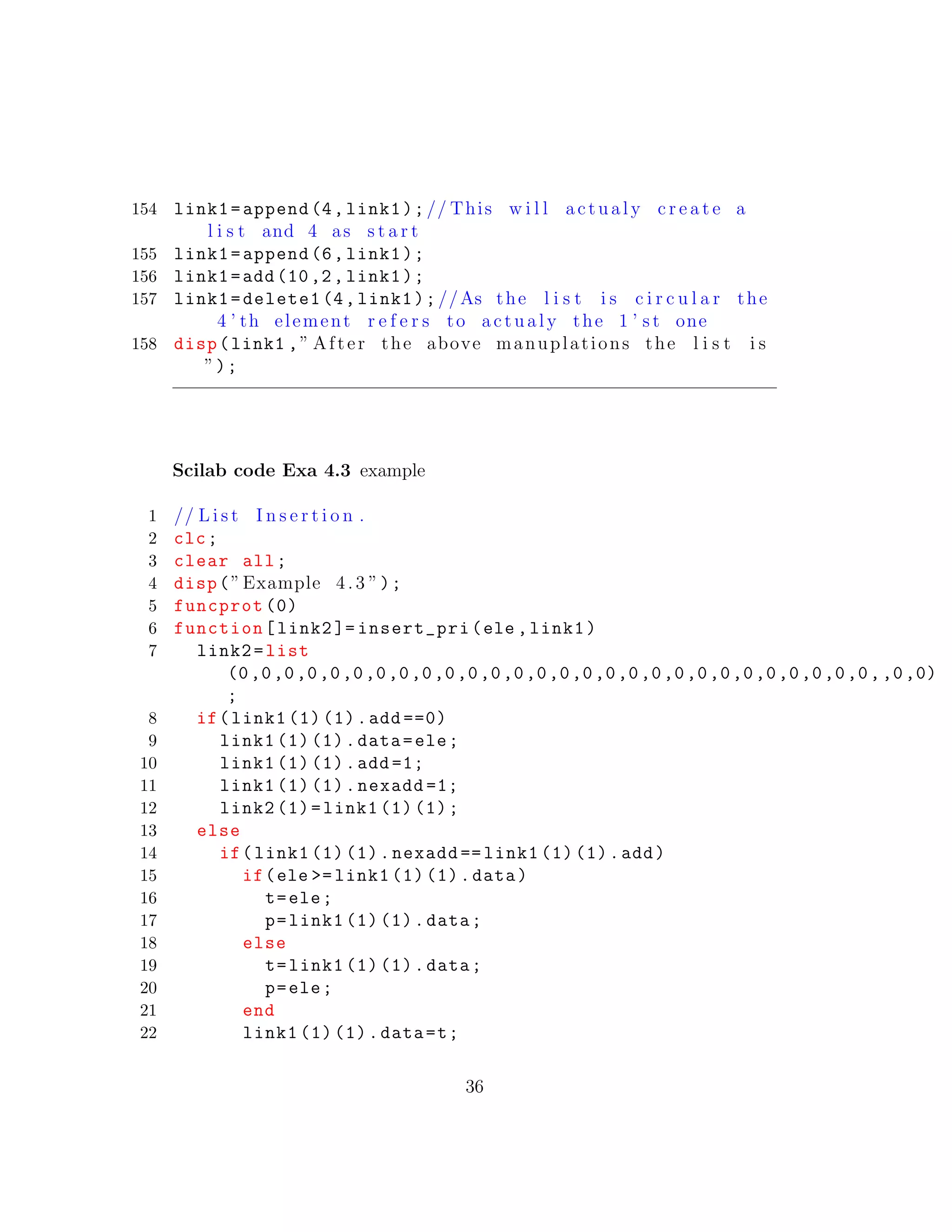 154 link1=append(4,link1);// This w i l l actualy c r e a t e a
l i s t and 4 as s t a r t
155 link1=append(6,link1);
156 link1=add(10,2, link1);
157 link1=delete1 (4,link1);//As the l i s t i s c i r c u l a r the
4 ’ th element r e f e r s to actualy the 1 ’ s t one
158 disp(link1 ,” After the above manuplations the l i s t i s
”);
Scilab code Exa 4.3 example
1 // L i s t I n s e r t i o n .
2 clc;
3 clear all;
4 disp(”Example 4.3 ”);
5 funcprot (0)
6 function[link2 ]= insert_pri(ele ,link1)
7 link2=list
(0,0,0,0,0,0,0,0,0,0,0,0,0,0,0,0,0,0,0,0,0,0,0,0,0,0,0,0,,0,0)
;
8 if(link1 (1) (1).add ==0)
9 link1 (1) (1).data=ele;
10 link1 (1) (1).add =1;
11 link1 (1) (1).nexadd =1;
12 link2 (1)=link1 (1) (1);
13 else
14 if(link1 (1) (1).nexadd == link1 (1) (1).add)
15 if(ele >= link1 (1) (1).data)
16 t=ele;
17 p=link1 (1) (1).data;
18 else
19 t=link1 (1) (1).data;
20 p=ele;
21 end
22 link1 (1) (1).data=t;
36
 