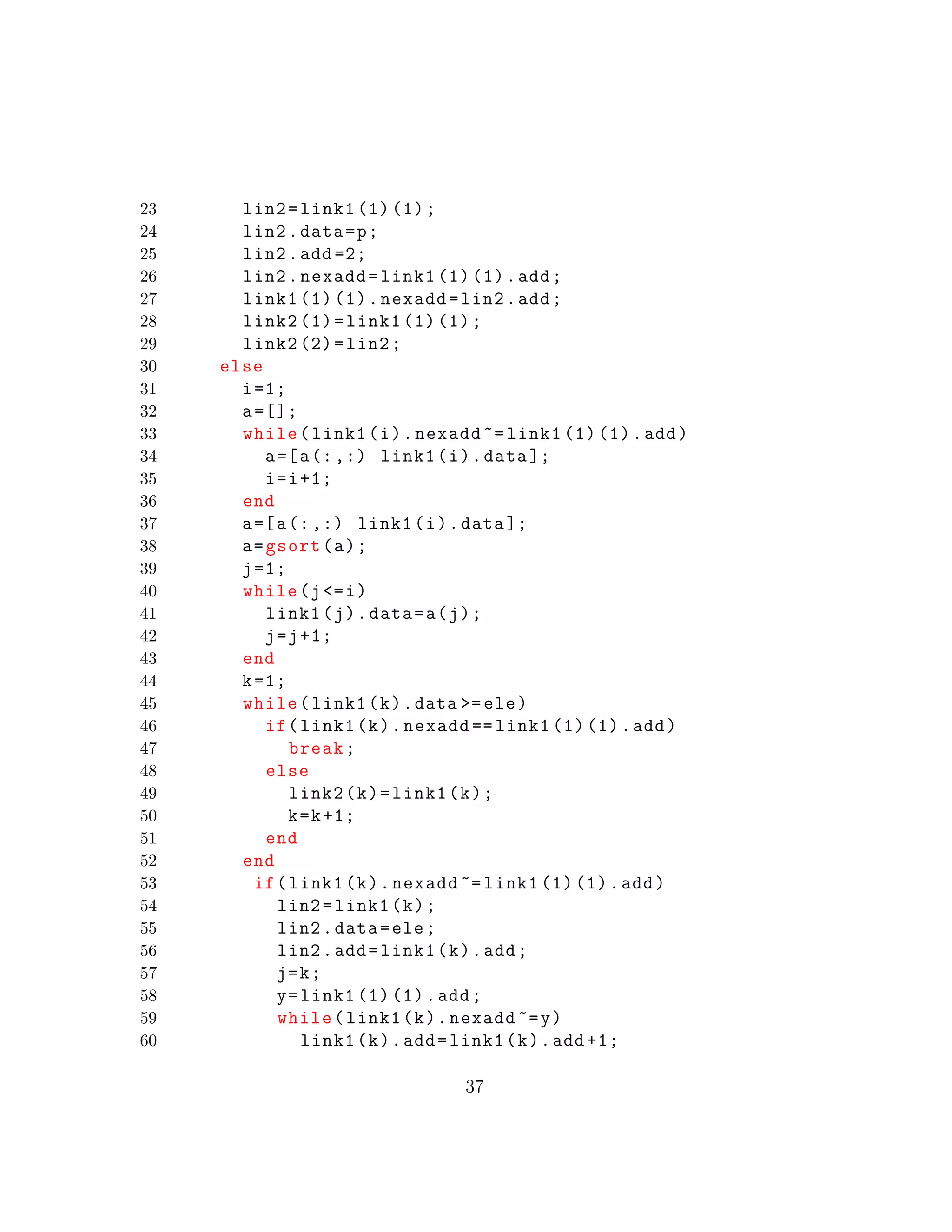 23 lin2=link1 (1) (1);
24 lin2.data=p;
25 lin2.add =2;
26 lin2.nexadd=link1 (1) (1).add;
27 link1 (1) (1).nexadd=lin2.add;
28 link2 (1)=link1 (1) (1);
29 link2 (2)=lin2;
30 else
31 i=1;
32 a=[];
33 while(link1(i).nexadd ~= link1 (1) (1).add)
34 a=[a(:,:) link1(i).data ];
35 i=i+1;
36 end
37 a=[a(:,:) link1(i).data ];
38 a=gsort(a);
39 j=1;
40 while(j<=i)
41 link1(j).data=a(j);
42 j=j+1;
43 end
44 k=1;
45 while(link1(k).data >=ele)
46 if(link1(k).nexadd == link1 (1) (1).add)
47 break;
48 else
49 link2(k)=link1(k);
50 k=k+1;
51 end
52 end
53 if(link1(k).nexadd ~= link1 (1) (1).add)
54 lin2=link1(k);
55 lin2.data=ele;
56 lin2.add=link1(k).add;
57 j=k;
58 y=link1 (1) (1).add;
59 while(link1(k).nexadd ~=y)
60 link1(k).add=link1(k).add +1;
37
 
