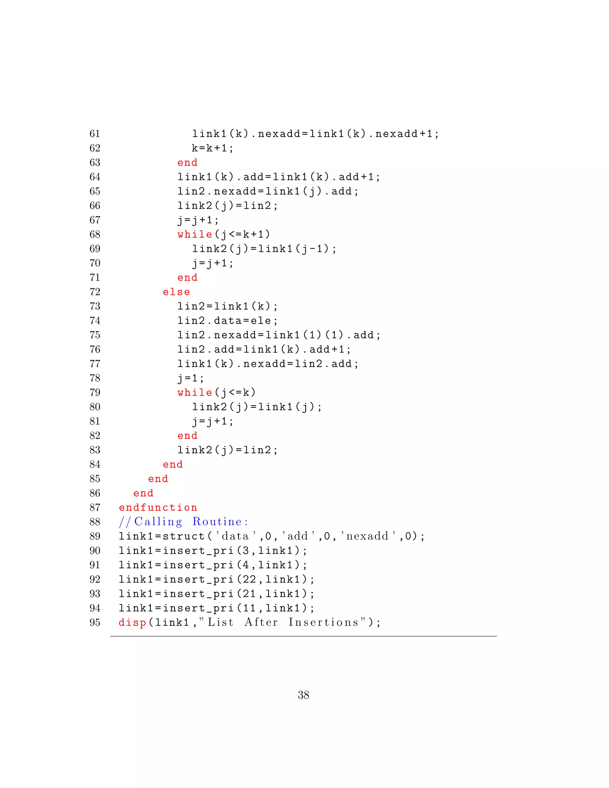 61 link1(k).nexadd=link1(k).nexadd +1;
62 k=k+1;
63 end
64 link1(k).add=link1(k).add +1;
65 lin2.nexadd=link1(j).add;
66 link2(j)=lin2;
67 j=j+1;
68 while(j<=k+1)
69 link2(j)=link1(j-1);
70 j=j+1;
71 end
72 else
73 lin2=link1(k);
74 lin2.data=ele;
75 lin2.nexadd=link1 (1) (1).add;
76 lin2.add=link1(k).add +1;
77 link1(k).nexadd=lin2.add;
78 j=1;
79 while(j<=k)
80 link2(j)=link1(j);
81 j=j+1;
82 end
83 link2(j)=lin2;
84 end
85 end
86 end
87 endfunction
88 // C a l l i n g Routine :
89 link1=struct( ’ data ’ ,0, ’ add ’ ,0, ’ nexadd ’ ,0);
90 link1=insert_pri (3,link1);
91 link1=insert_pri (4,link1);
92 link1=insert_pri (22, link1);
93 link1=insert_pri (21, link1);
94 link1=insert_pri (11, link1);
95 disp(link1 ,” L i s t After I n s e r t i o n s ”);
38
 