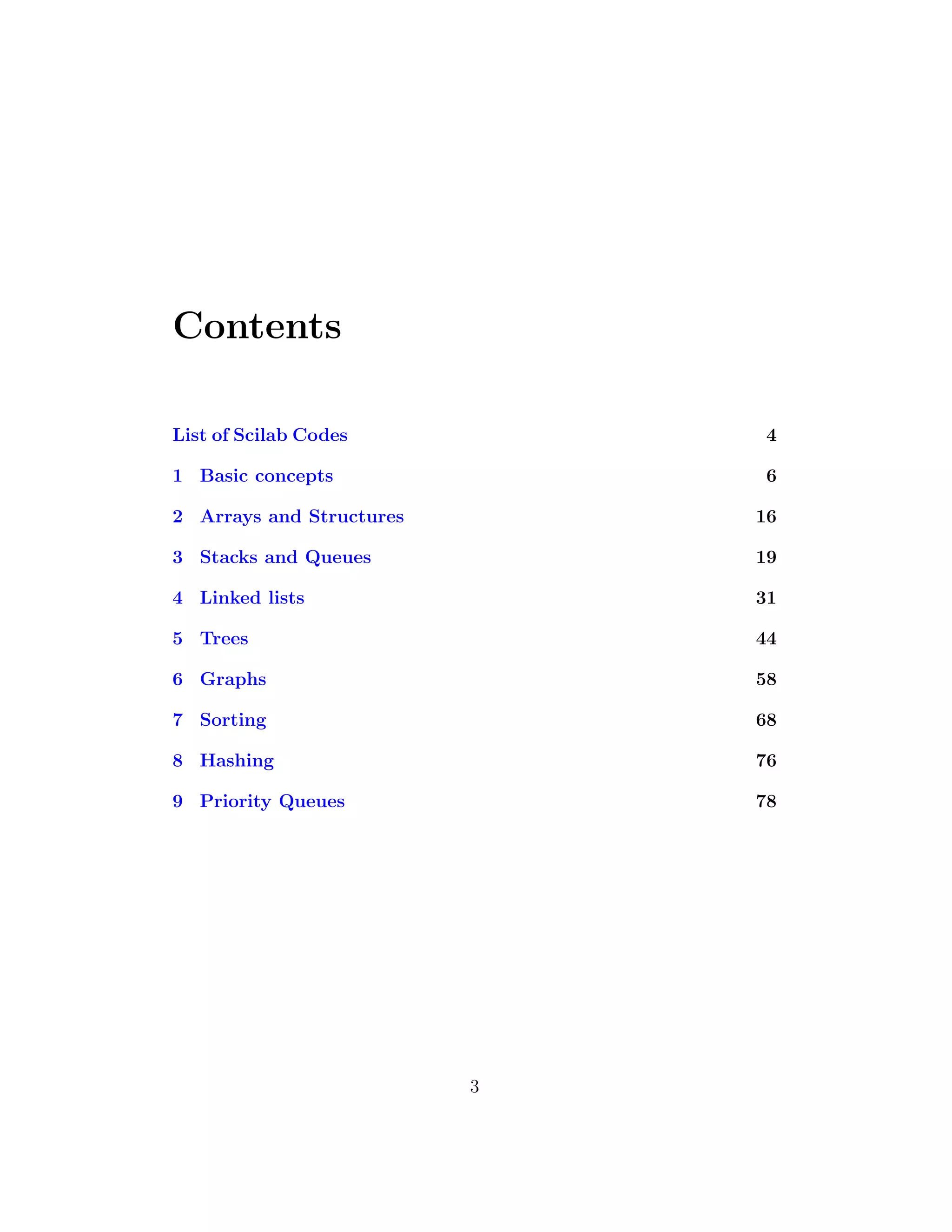 Contents
List of Scilab Codes 4
1 Basic concepts 6
2 Arrays and Structures 16
3 Stacks and Queues 19
4 Linked lists 31
5 Trees 44
6 Graphs 58
7 Sorting 68
8 Hashing 76
9 Priority Queues 78
3
 
