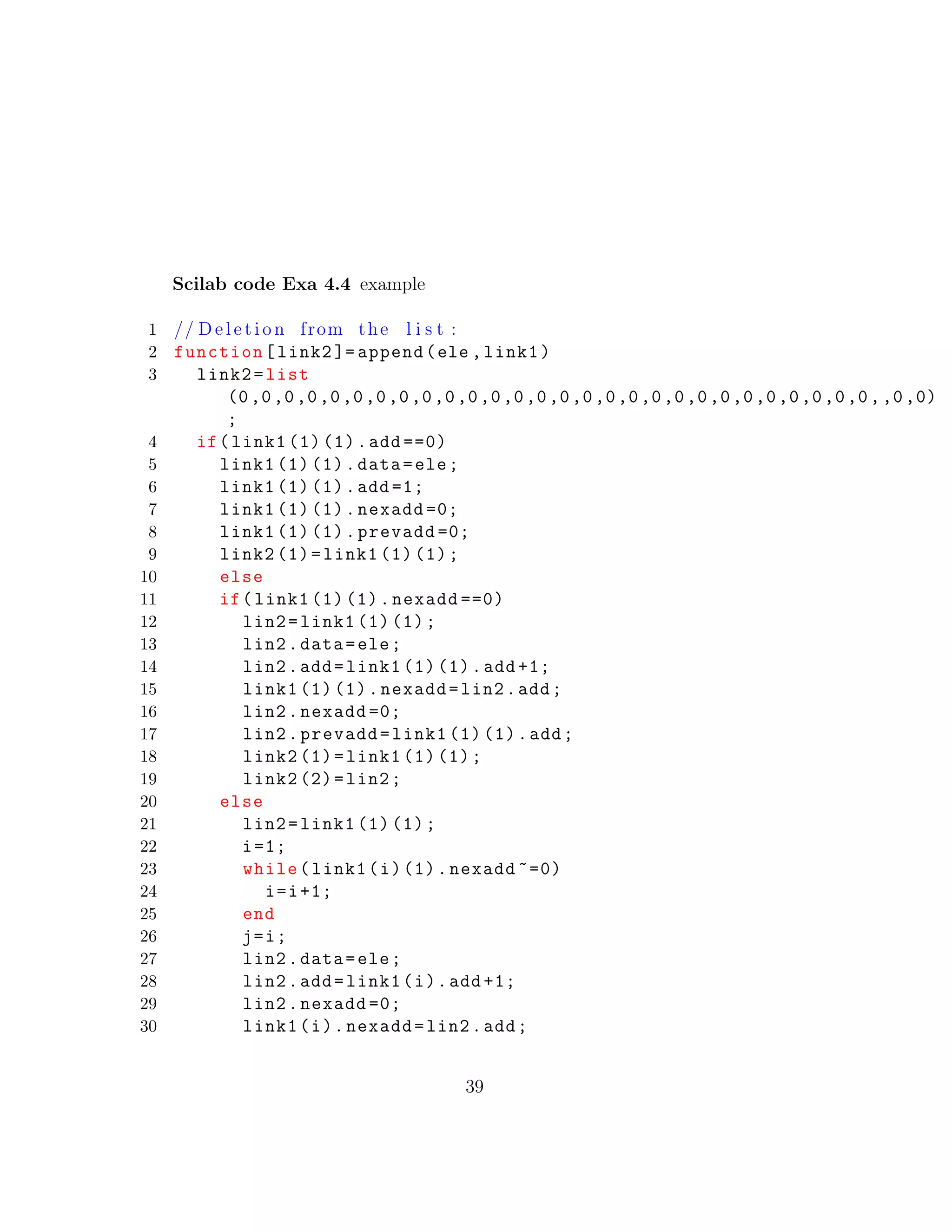 Scilab code Exa 4.4 example
1 // D e l e t i o n from the l i s t :
2 function[link2 ]= append(ele ,link1)
3 link2=list
(0,0,0,0,0,0,0,0,0,0,0,0,0,0,0,0,0,0,0,0,0,0,0,0,0,0,0,0,,0,0)
;
4 if(link1 (1) (1).add ==0)
5 link1 (1) (1).data=ele;
6 link1 (1) (1).add =1;
7 link1 (1) (1).nexadd =0;
8 link1 (1) (1).prevadd =0;
9 link2 (1)=link1 (1) (1);
10 else
11 if(link1 (1) (1).nexadd ==0)
12 lin2=link1 (1) (1);
13 lin2.data=ele;
14 lin2.add=link1 (1) (1).add +1;
15 link1 (1) (1).nexadd=lin2.add;
16 lin2.nexadd =0;
17 lin2.prevadd=link1 (1) (1).add;
18 link2 (1)=link1 (1) (1);
19 link2 (2)=lin2;
20 else
21 lin2=link1 (1) (1);
22 i=1;
23 while(link1(i)(1).nexadd ~=0)
24 i=i+1;
25 end
26 j=i;
27 lin2.data=ele;
28 lin2.add=link1(i).add +1;
29 lin2.nexadd =0;
30 link1(i).nexadd=lin2.add;
39
 