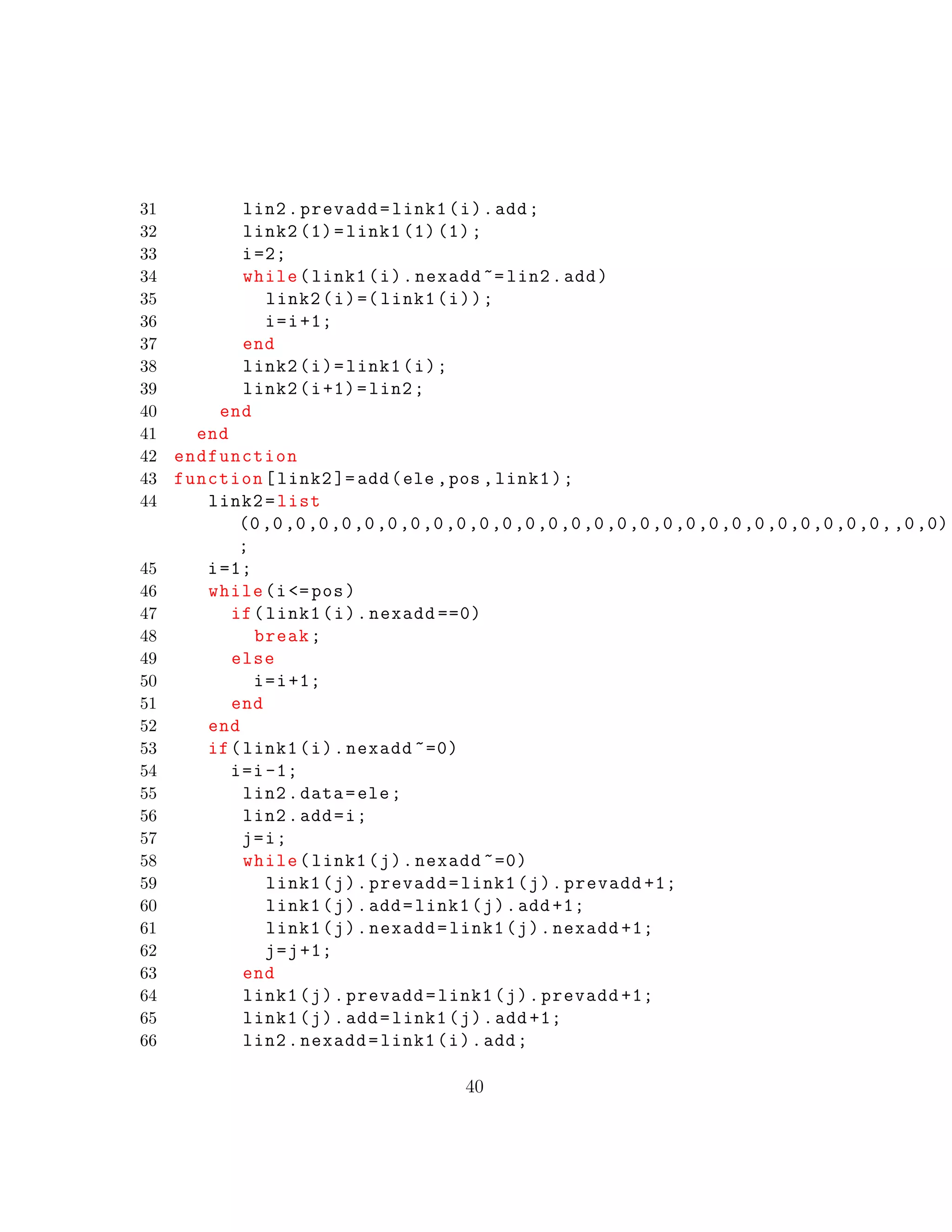 31 lin2.prevadd=link1(i).add;
32 link2 (1)=link1 (1) (1);
33 i=2;
34 while(link1(i).nexadd ~= lin2.add)
35 link2(i)=( link1(i));
36 i=i+1;
37 end
38 link2(i)=link1(i);
39 link2(i+1)=lin2;
40 end
41 end
42 endfunction
43 function[link2 ]=add(ele ,pos ,link1);
44 link2=list
(0,0,0,0,0,0,0,0,0,0,0,0,0,0,0,0,0,0,0,0,0,0,0,0,0,0,0,0,,0,0)
;
45 i=1;
46 while(i<=pos)
47 if(link1(i).nexadd ==0)
48 break;
49 else
50 i=i+1;
51 end
52 end
53 if(link1(i).nexadd ~=0)
54 i=i-1;
55 lin2.data=ele;
56 lin2.add=i;
57 j=i;
58 while(link1(j).nexadd ~=0)
59 link1(j).prevadd=link1(j).prevadd +1;
60 link1(j).add=link1(j).add +1;
61 link1(j).nexadd=link1(j).nexadd +1;
62 j=j+1;
63 end
64 link1(j).prevadd=link1(j).prevadd +1;
65 link1(j).add=link1(j).add +1;
66 lin2.nexadd=link1(i).add;
40
 