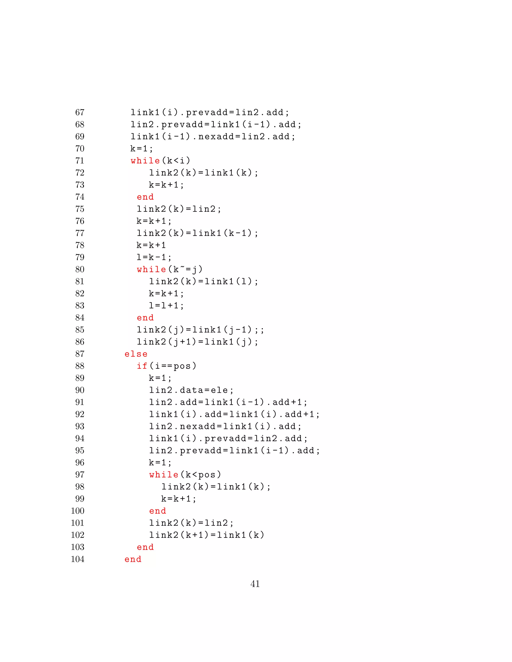 67 link1(i).prevadd=lin2.add;
68 lin2.prevadd=link1(i-1).add;
69 link1(i-1).nexadd=lin2.add;
70 k=1;
71 while(k<i)
72 link2(k)=link1(k);
73 k=k+1;
74 end
75 link2(k)=lin2;
76 k=k+1;
77 link2(k)=link1(k-1);
78 k=k+1
79 l=k-1;
80 while(k~=j)
81 link2(k)=link1(l);
82 k=k+1;
83 l=l+1;
84 end
85 link2(j)=link1(j-1);;
86 link2(j+1)=link1(j);
87 else
88 if(i==pos)
89 k=1;
90 lin2.data=ele;
91 lin2.add=link1(i-1).add +1;
92 link1(i).add=link1(i).add +1;
93 lin2.nexadd=link1(i).add;
94 link1(i).prevadd=lin2.add;
95 lin2.prevadd=link1(i-1).add;
96 k=1;
97 while(k<pos)
98 link2(k)=link1(k);
99 k=k+1;
100 end
101 link2(k)=lin2;
102 link2(k+1)=link1(k)
103 end
104 end
41
 