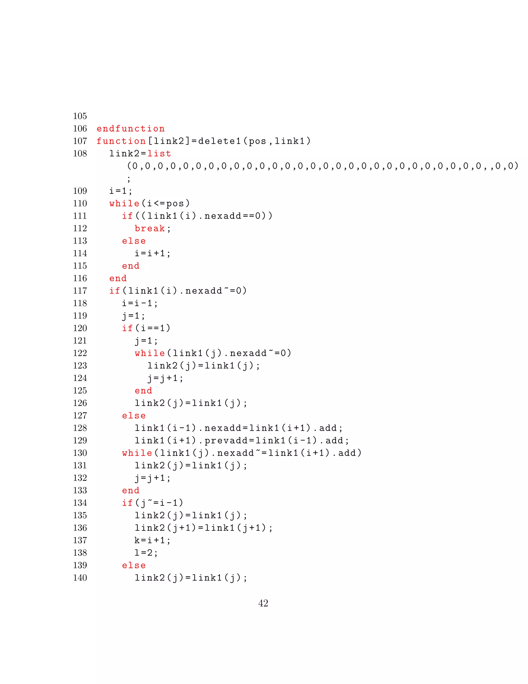 105
106 endfunction
107 function[link2 ]= delete1(pos ,link1)
108 link2=list
(0,0,0,0,0,0,0,0,0,0,0,0,0,0,0,0,0,0,0,0,0,0,0,0,0,0,0,0,,0,0)
;
109 i=1;
110 while(i<=pos)
111 if(( link1(i).nexadd ==0))
112 break;
113 else
114 i=i+1;
115 end
116 end
117 if(link1(i).nexadd ~=0)
118 i=i-1;
119 j=1;
120 if(i==1)
121 j=1;
122 while(link1(j).nexadd ~=0)
123 link2(j)=link1(j);
124 j=j+1;
125 end
126 link2(j)=link1(j);
127 else
128 link1(i-1).nexadd=link1(i+1).add;
129 link1(i+1).prevadd=link1(i-1).add;
130 while(link1(j).nexadd ~= link1(i+1).add)
131 link2(j)=link1(j);
132 j=j+1;
133 end
134 if(j~=i-1)
135 link2(j)=link1(j);
136 link2(j+1)=link1(j+1);
137 k=i+1;
138 l=2;
139 else
140 link2(j)=link1(j);
42
 