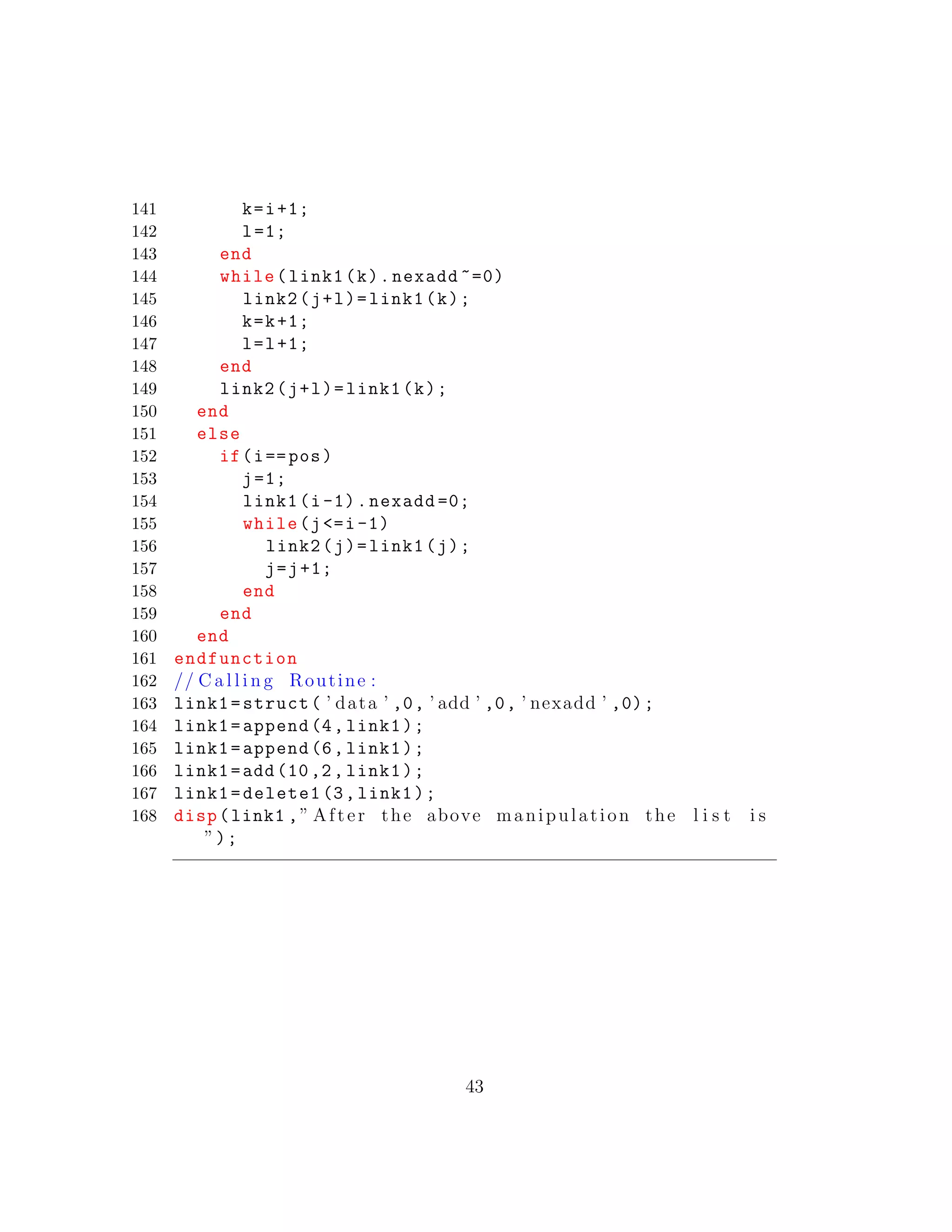 141 k=i+1;
142 l=1;
143 end
144 while(link1(k).nexadd ~=0)
145 link2(j+l)=link1(k);
146 k=k+1;
147 l=l+1;
148 end
149 link2(j+l)=link1(k);
150 end
151 else
152 if(i==pos)
153 j=1;
154 link1(i-1).nexadd =0;
155 while(j<=i-1)
156 link2(j)=link1(j);
157 j=j+1;
158 end
159 end
160 end
161 endfunction
162 // C a l l i n g Routine :
163 link1=struct( ’ data ’ ,0, ’ add ’ ,0, ’ nexadd ’ ,0);
164 link1=append(4,link1);
165 link1=append(6,link1);
166 link1=add(10,2, link1);
167 link1=delete1 (3,link1);
168 disp(link1 ,” After the above manipulation the l i s t i s
”);
43
 