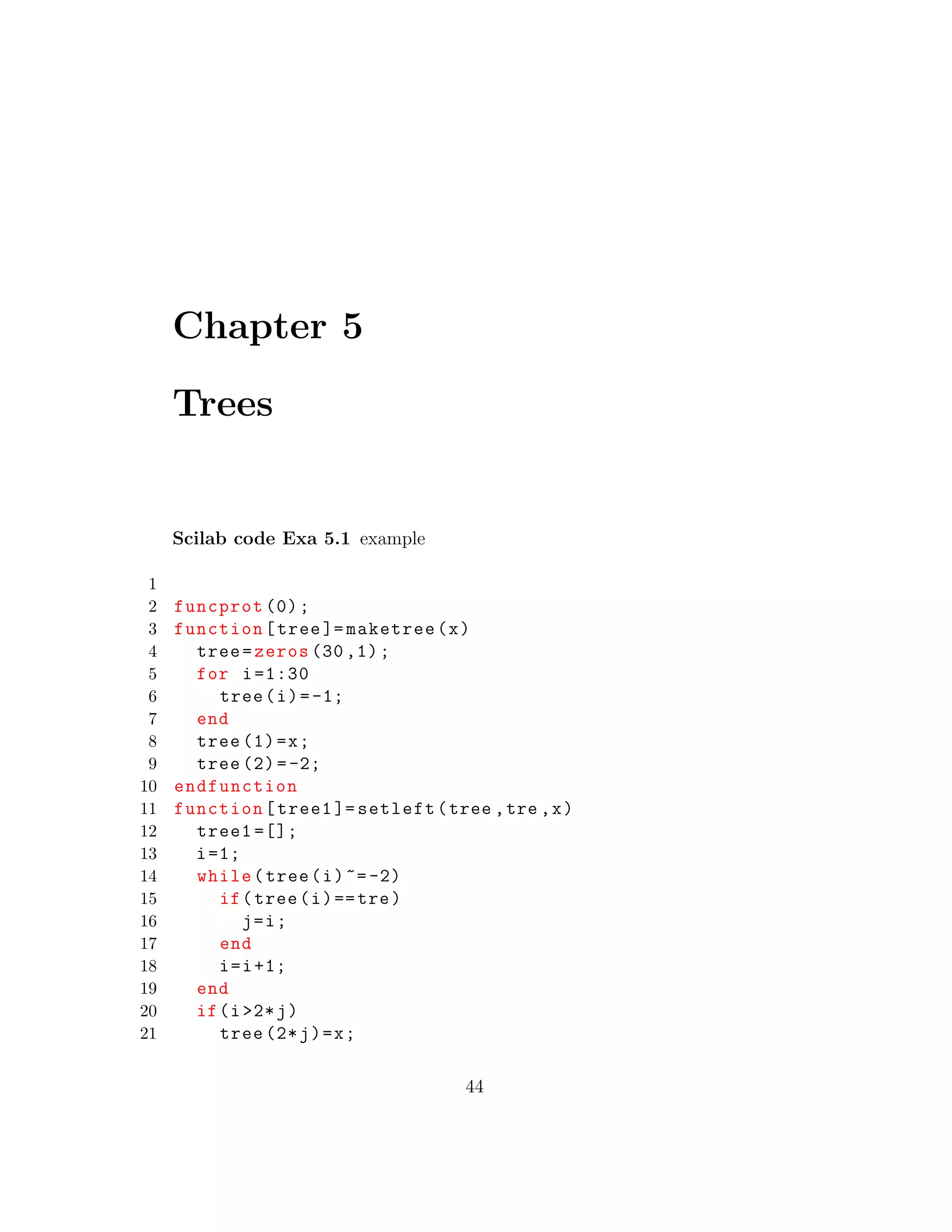Chapter 5
Trees
Scilab code Exa 5.1 example
1
2 funcprot (0);
3 function[tree ]= maketree(x)
4 tree=zeros (30 ,1);
5 for i=1:30
6 tree(i)=-1;
7 end
8 tree (1)=x;
9 tree (2)=-2;
10 endfunction
11 function[tree1 ]= setleft(tree ,tre ,x)
12 tree1 =[];
13 i=1;
14 while(tree(i)~=-2)
15 if(tree(i)==tre)
16 j=i;
17 end
18 i=i+1;
19 end
20 if(i>2*j)
21 tree (2*j)=x;
44
 