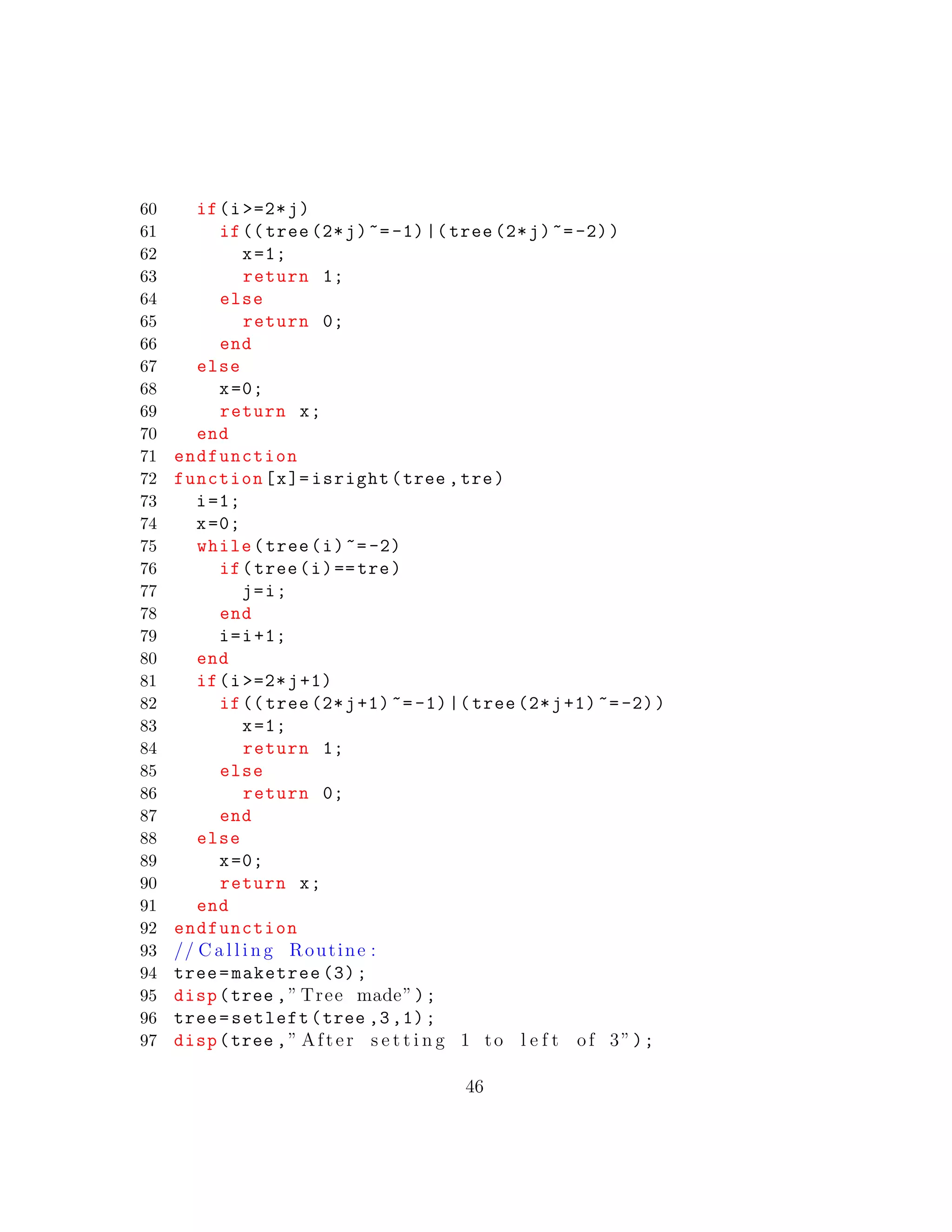 60 if(i >=2*j)
61 if(( tree (2*j)~=-1)|( tree (2*j)~=-2))
62 x=1;
63 return 1;
64 else
65 return 0;
66 end
67 else
68 x=0;
69 return x;
70 end
71 endfunction
72 function[x]= isright(tree ,tre)
73 i=1;
74 x=0;
75 while(tree(i)~=-2)
76 if(tree(i)==tre)
77 j=i;
78 end
79 i=i+1;
80 end
81 if(i >=2*j+1)
82 if(( tree (2*j+1)~=-1)|( tree (2*j+1) ~=-2))
83 x=1;
84 return 1;
85 else
86 return 0;
87 end
88 else
89 x=0;
90 return x;
91 end
92 endfunction
93 // C a l l i n g Routine :
94 tree=maketree (3);
95 disp(tree ,” Tree made”);
96 tree=setleft(tree ,3,1);
97 disp(tree ,” After s e t t i n g 1 to l e f t of 3”);
46
 