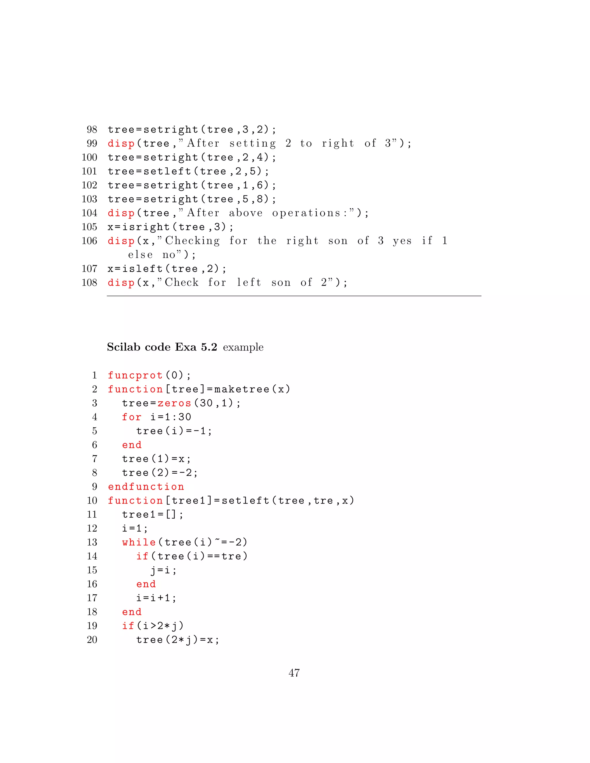 98 tree=setright(tree ,3,2);
99 disp(tree ,” After s e t t i n g 2 to r i g h t of 3”);
100 tree=setright(tree ,2,4);
101 tree=setleft(tree ,2,5);
102 tree=setright(tree ,1,6);
103 tree=setright(tree ,5,8);
104 disp(tree ,” After above o p e r a t i o n s : ”);
105 x=isright(tree ,3);
106 disp(x,” Checking f o r the r i g h t son of 3 yes i f 1
e l s e no”);
107 x=isleft(tree ,2);
108 disp(x,”Check f o r l e f t son of 2”);
Scilab code Exa 5.2 example
1 funcprot (0);
2 function[tree ]= maketree(x)
3 tree=zeros (30 ,1);
4 for i=1:30
5 tree(i)=-1;
6 end
7 tree (1)=x;
8 tree (2)=-2;
9 endfunction
10 function[tree1 ]= setleft(tree ,tre ,x)
11 tree1 =[];
12 i=1;
13 while(tree(i)~=-2)
14 if(tree(i)==tre)
15 j=i;
16 end
17 i=i+1;
18 end
19 if(i>2*j)
20 tree (2*j)=x;
47
 