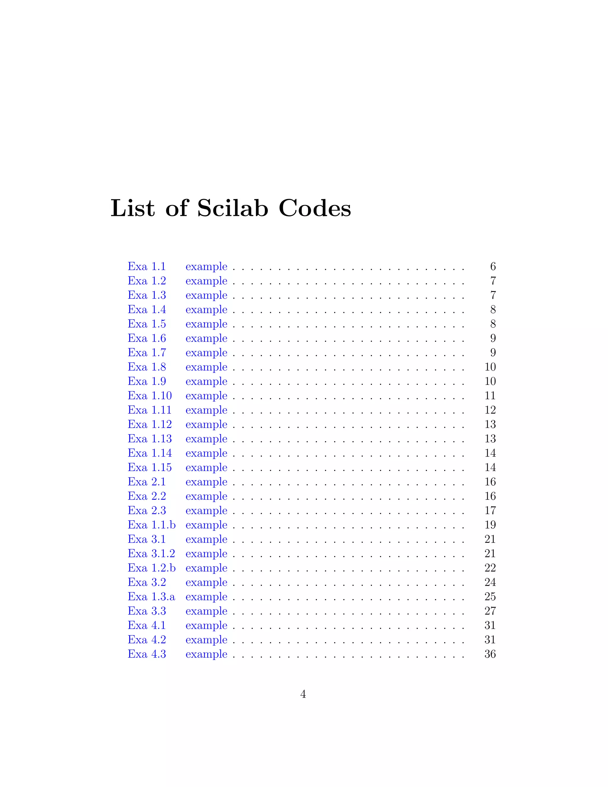 List of Scilab Codes
Exa 1.1 example . . . . . . . . . . . . . . . . . . . . . . . . . . 6
Exa 1.2 example . . . . . . . . . . . . . . . . . . . . . . . . . . 7
Exa 1.3 example . . . . . . . . . . . . . . . . . . . . . . . . . . 7
Exa 1.4 example . . . . . . . . . . . . . . . . . . . . . . . . . . 8
Exa 1.5 example . . . . . . . . . . . . . . . . . . . . . . . . . . 8
Exa 1.6 example . . . . . . . . . . . . . . . . . . . . . . . . . . 9
Exa 1.7 example . . . . . . . . . . . . . . . . . . . . . . . . . . 9
Exa 1.8 example . . . . . . . . . . . . . . . . . . . . . . . . . . 10
Exa 1.9 example . . . . . . . . . . . . . . . . . . . . . . . . . . 10
Exa 1.10 example . . . . . . . . . . . . . . . . . . . . . . . . . . 11
Exa 1.11 example . . . . . . . . . . . . . . . . . . . . . . . . . . 12
Exa 1.12 example . . . . . . . . . . . . . . . . . . . . . . . . . . 13
Exa 1.13 example . . . . . . . . . . . . . . . . . . . . . . . . . . 13
Exa 1.14 example . . . . . . . . . . . . . . . . . . . . . . . . . . 14
Exa 1.15 example . . . . . . . . . . . . . . . . . . . . . . . . . . 14
Exa 2.1 example . . . . . . . . . . . . . . . . . . . . . . . . . . 16
Exa 2.2 example . . . . . . . . . . . . . . . . . . . . . . . . . . 16
Exa 2.3 example . . . . . . . . . . . . . . . . . . . . . . . . . . 17
Exa 1.1.b example . . . . . . . . . . . . . . . . . . . . . . . . . . 19
Exa 3.1 example . . . . . . . . . . . . . . . . . . . . . . . . . . 21
Exa 3.1.2 example . . . . . . . . . . . . . . . . . . . . . . . . . . 21
Exa 1.2.b example . . . . . . . . . . . . . . . . . . . . . . . . . . 22
Exa 3.2 example . . . . . . . . . . . . . . . . . . . . . . . . . . 24
Exa 1.3.a example . . . . . . . . . . . . . . . . . . . . . . . . . . 25
Exa 3.3 example . . . . . . . . . . . . . . . . . . . . . . . . . . 27
Exa 4.1 example . . . . . . . . . . . . . . . . . . . . . . . . . . 31
Exa 4.2 example . . . . . . . . . . . . . . . . . . . . . . . . . . 31
Exa 4.3 example . . . . . . . . . . . . . . . . . . . . . . . . . . 36
4
 