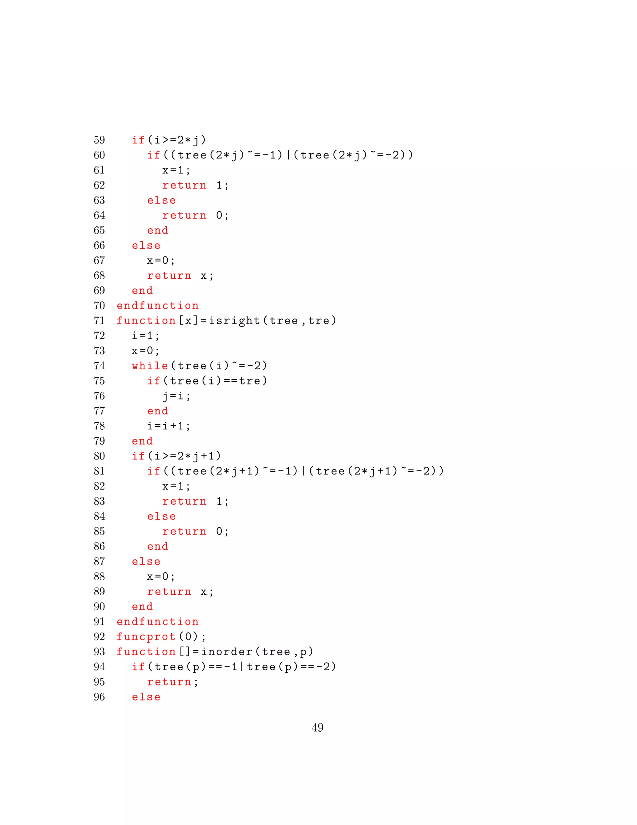 59 if(i >=2*j)
60 if(( tree (2*j)~=-1)|( tree (2*j)~=-2))
61 x=1;
62 return 1;
63 else
64 return 0;
65 end
66 else
67 x=0;
68 return x;
69 end
70 endfunction
71 function[x]= isright(tree ,tre)
72 i=1;
73 x=0;
74 while(tree(i)~=-2)
75 if(tree(i)==tre)
76 j=i;
77 end
78 i=i+1;
79 end
80 if(i >=2*j+1)
81 if(( tree (2*j+1)~=-1)|( tree (2*j+1) ~=-2))
82 x=1;
83 return 1;
84 else
85 return 0;
86 end
87 else
88 x=0;
89 return x;
90 end
91 endfunction
92 funcprot (0);
93 function []= inorder(tree ,p)
94 if(tree(p)==-1| tree(p)==-2)
95 return;
96 else
49
 