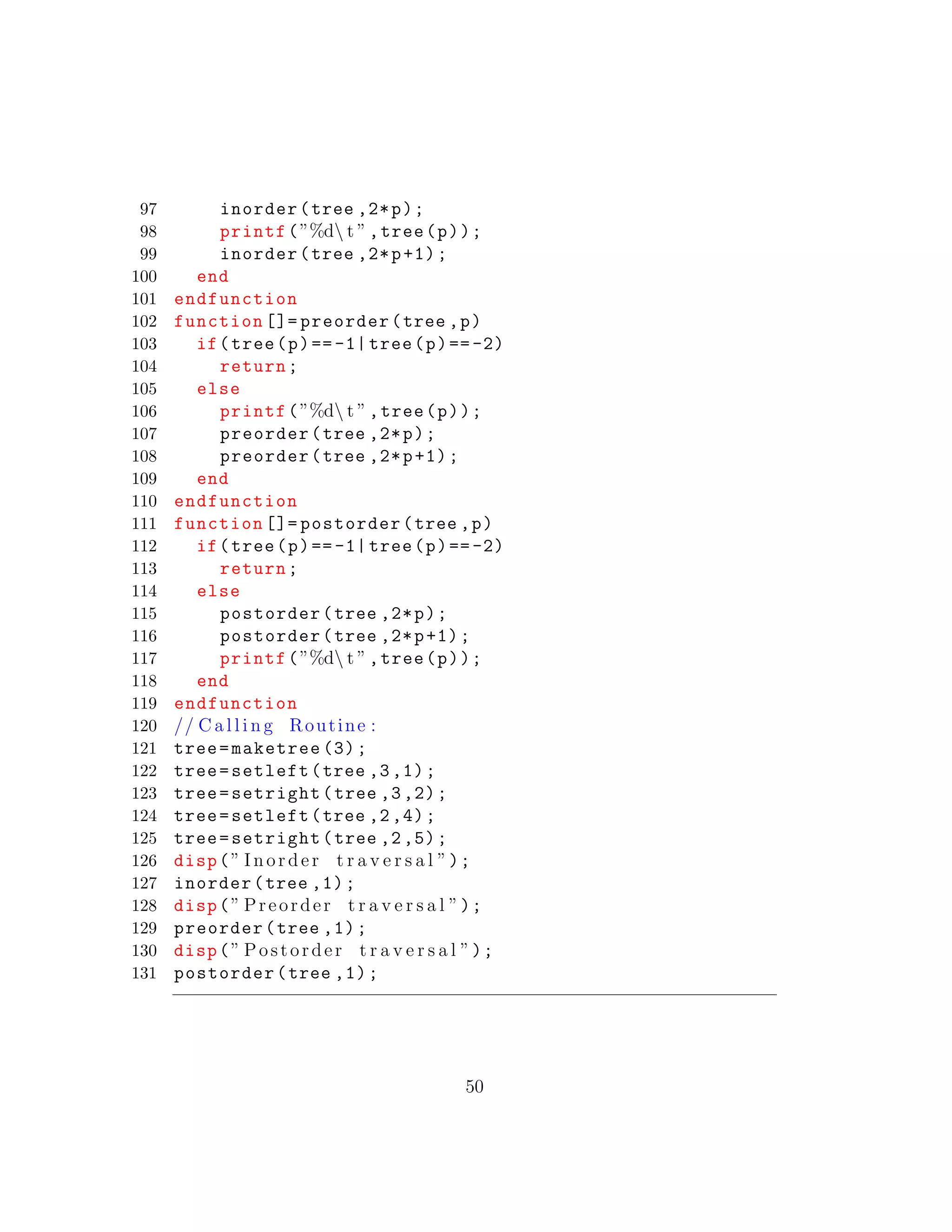 97 inorder(tree ,2*p);
98 printf(”%d t ”,tree(p));
99 inorder(tree ,2*p+1);
100 end
101 endfunction
102 function []= preorder(tree ,p)
103 if(tree(p)==-1| tree(p)==-2)
104 return;
105 else
106 printf(”%d t ”,tree(p));
107 preorder(tree ,2*p);
108 preorder(tree ,2*p+1);
109 end
110 endfunction
111 function []= postorder(tree ,p)
112 if(tree(p)==-1| tree(p)==-2)
113 return;
114 else
115 postorder(tree ,2*p);
116 postorder(tree ,2*p+1);
117 printf(”%d t ”,tree(p));
118 end
119 endfunction
120 // C a l l i n g Routine :
121 tree=maketree (3);
122 tree=setleft(tree ,3,1);
123 tree=setright(tree ,3,2);
124 tree=setleft(tree ,2,4);
125 tree=setright(tree ,2,5);
126 disp(” Inorder t r a v e r s a l ”);
127 inorder(tree ,1);
128 disp(” Preorder t r a v e r s a l ”);
129 preorder(tree ,1);
130 disp(” Postorder t r a v e r s a l ”);
131 postorder(tree ,1);
50
 