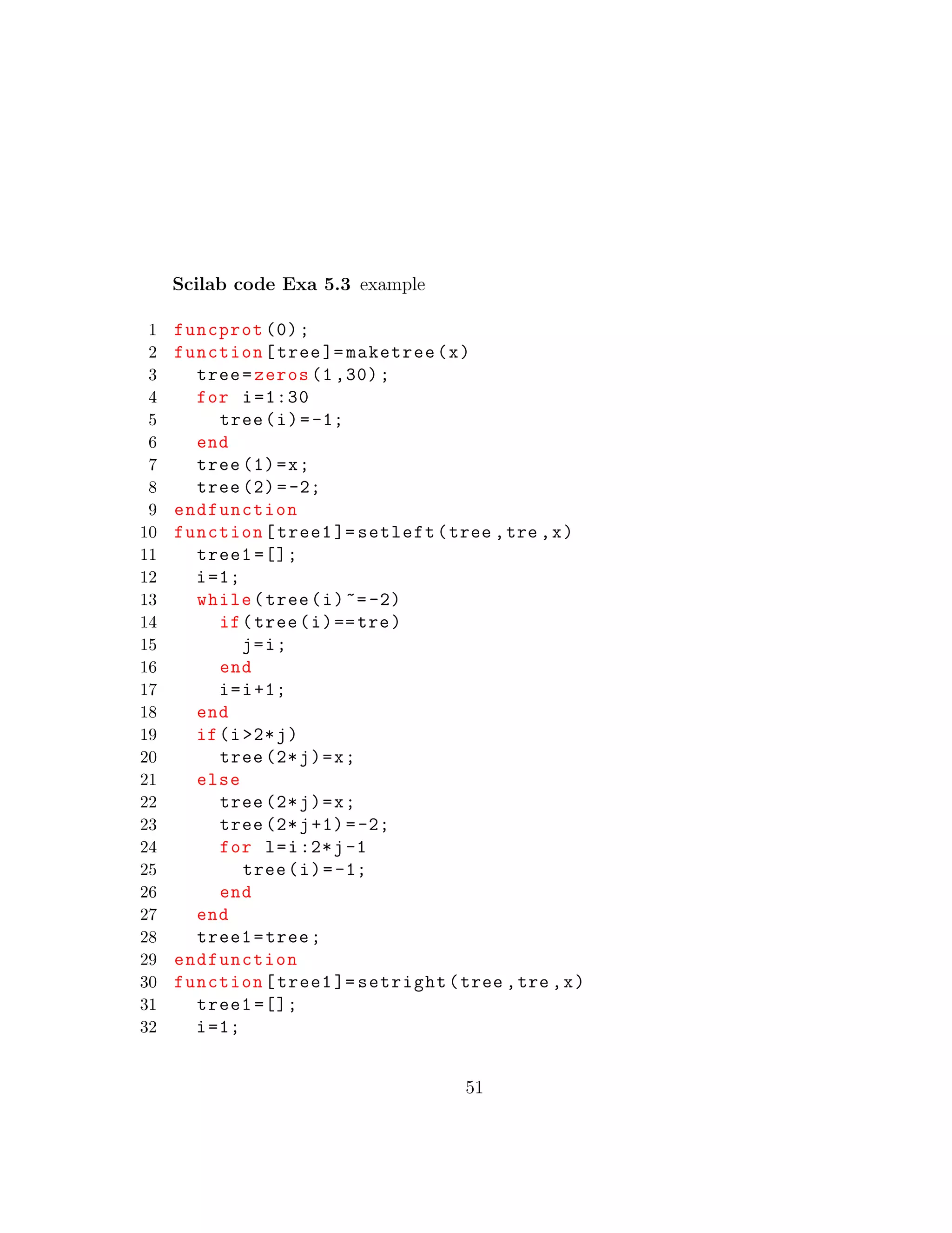 Scilab code Exa 5.3 example
1 funcprot (0);
2 function[tree ]= maketree(x)
3 tree=zeros (1 ,30);
4 for i=1:30
5 tree(i)=-1;
6 end
7 tree (1)=x;
8 tree (2)=-2;
9 endfunction
10 function[tree1 ]= setleft(tree ,tre ,x)
11 tree1 =[];
12 i=1;
13 while(tree(i)~=-2)
14 if(tree(i)==tre)
15 j=i;
16 end
17 i=i+1;
18 end
19 if(i>2*j)
20 tree (2*j)=x;
21 else
22 tree (2*j)=x;
23 tree (2*j+1)=-2;
24 for l=i:2*j-1
25 tree(i)=-1;
26 end
27 end
28 tree1=tree;
29 endfunction
30 function[tree1 ]= setright(tree ,tre ,x)
31 tree1 =[];
32 i=1;
51
 