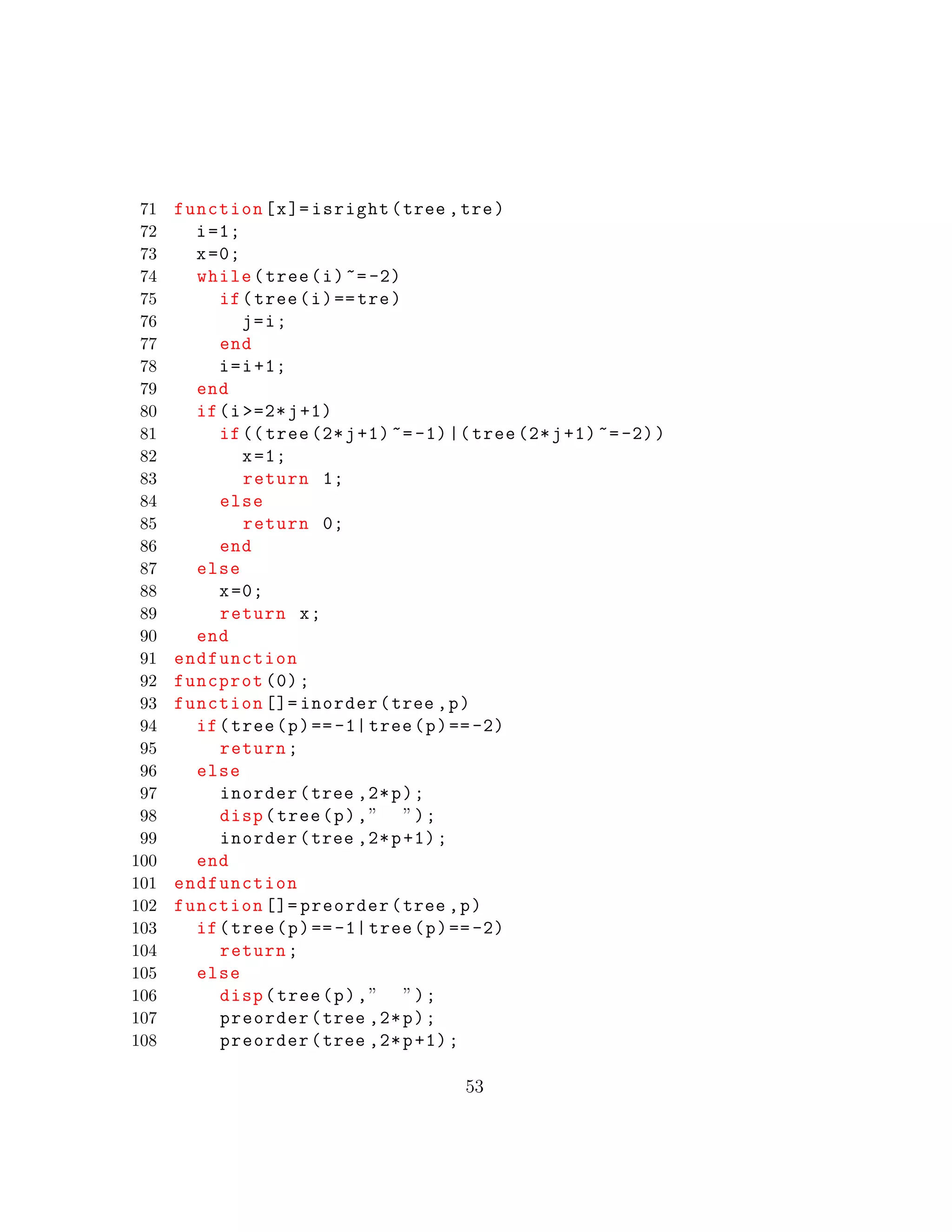 71 function[x]= isright(tree ,tre)
72 i=1;
73 x=0;
74 while(tree(i)~=-2)
75 if(tree(i)==tre)
76 j=i;
77 end
78 i=i+1;
79 end
80 if(i >=2*j+1)
81 if(( tree (2*j+1)~=-1)|( tree (2*j+1) ~=-2))
82 x=1;
83 return 1;
84 else
85 return 0;
86 end
87 else
88 x=0;
89 return x;
90 end
91 endfunction
92 funcprot (0);
93 function []= inorder(tree ,p)
94 if(tree(p)==-1| tree(p)==-2)
95 return;
96 else
97 inorder(tree ,2*p);
98 disp(tree(p),” ”);
99 inorder(tree ,2*p+1);
100 end
101 endfunction
102 function []= preorder(tree ,p)
103 if(tree(p)==-1| tree(p)==-2)
104 return;
105 else
106 disp(tree(p),” ”);
107 preorder(tree ,2*p);
108 preorder(tree ,2*p+1);
53
 