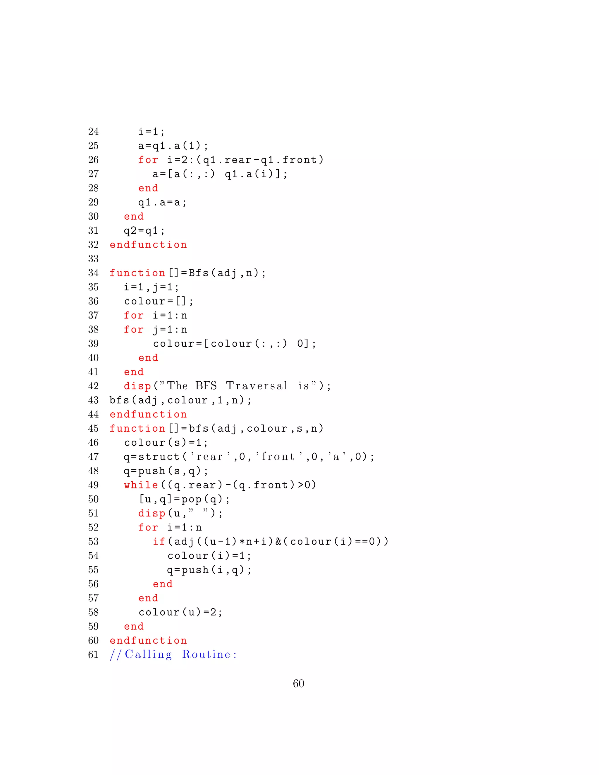 24 i=1;
25 a=q1.a(1);
26 for i=2:( q1.rear -q1.front)
27 a=[a(:,:) q1.a(i)];
28 end
29 q1.a=a;
30 end
31 q2=q1;
32 endfunction
33
34 function []= Bfs(adj ,n);
35 i=1,j=1;
36 colour =[];
37 for i=1:n
38 for j=1:n
39 colour =[ colour (:,:) 0];
40 end
41 end
42 disp(”The BFS Traversal i s ”);
43 bfs(adj ,colour ,1,n);
44 endfunction
45 function []= bfs(adj ,colour ,s,n)
46 colour(s)=1;
47 q=struct( ’ r e a r ’ ,0, ’ f r o n t ’ ,0, ’ a ’ ,0);
48 q=push(s,q);
49 while ((q.rear) -(q.front) >0)
50 [u,q]=pop(q);
51 disp(u,” ”);
52 for i=1:n
53 if(adj((u-1)*n+i)&( colour(i)==0))
54 colour(i)=1;
55 q=push(i,q);
56 end
57 end
58 colour(u)=2;
59 end
60 endfunction
61 // C a l l i n g Routine :
60
 