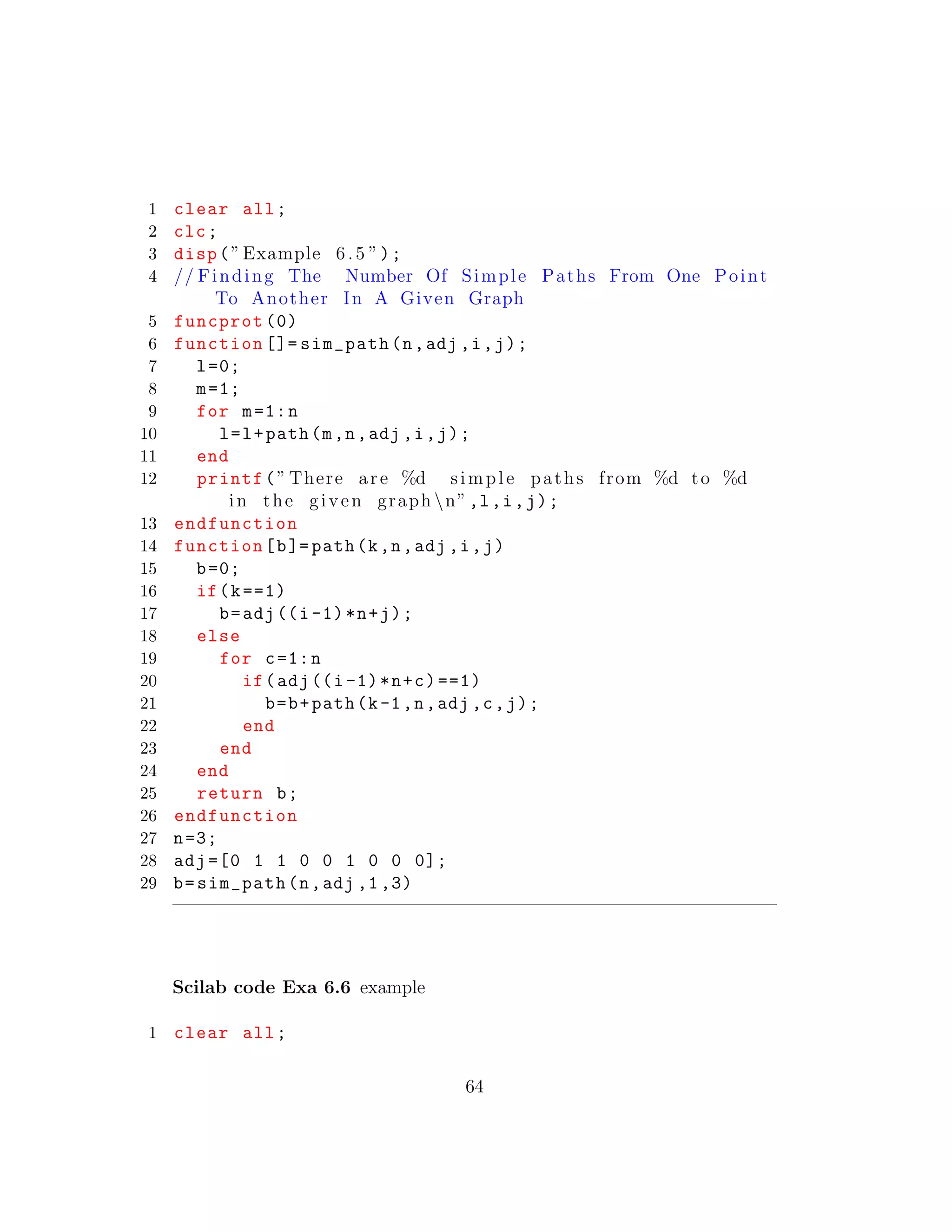 1 clear all;
2 clc;
3 disp(”Example 6.5 ”);
4 // Finding The Number Of Simple Paths From One Point
To Another In A Given Graph
5 funcprot (0)
6 function []= sim_path(n,adj ,i,j);
7 l=0;
8 m=1;
9 for m=1:n
10 l=l+path(m,n,adj ,i,j);
11 end
12 printf(” There are %d simple paths from %d to %d
in the given graph n”,l,i,j);
13 endfunction
14 function[b]= path(k,n,adj ,i,j)
15 b=0;
16 if(k==1)
17 b=adj((i-1)*n+j);
18 else
19 for c=1:n
20 if(adj((i-1)*n+c)==1)
21 b=b+path(k-1,n,adj ,c,j);
22 end
23 end
24 end
25 return b;
26 endfunction
27 n=3;
28 adj =[0 1 1 0 0 1 0 0 0];
29 b=sim_path(n,adj ,1,3)
Scilab code Exa 6.6 example
1 clear all;
64
 