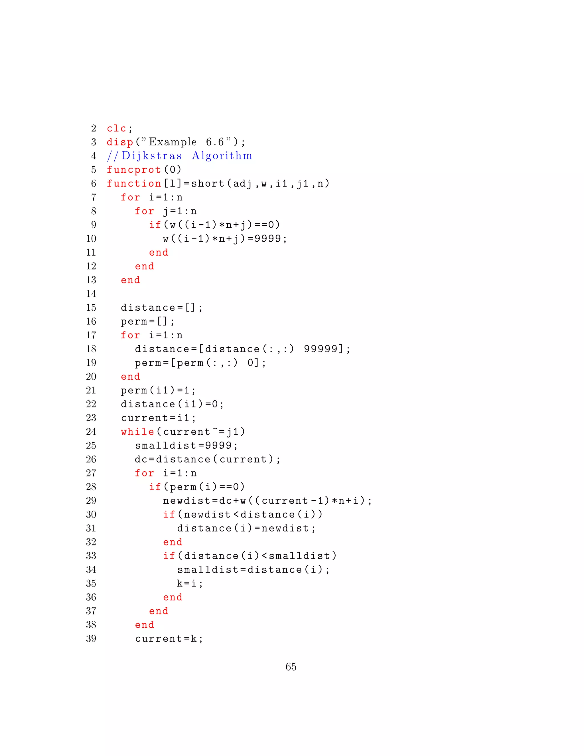2 clc;
3 disp(”Example 6.6 ”);
4 // D i j k s t r a s Algorithm
5 funcprot (0)
6 function[l]= short(adj ,w,i1 ,j1 ,n)
7 for i=1:n
8 for j=1:n
9 if(w((i-1)*n+j)==0)
10 w((i-1)*n+j)=9999;
11 end
12 end
13 end
14
15 distance =[];
16 perm =[];
17 for i=1:n
18 distance =[ distance (:,:) 99999];
19 perm =[perm (:,:) 0];
20 end
21 perm(i1)=1;
22 distance(i1)=0;
23 current=i1;
24 while(current ~=j1)
25 smalldist =9999;
26 dc=distance(current);
27 for i=1:n
28 if(perm(i)==0)
29 newdist=dc+w((current -1)*n+i);
30 if(newdist <distance(i))
31 distance(i)=newdist;
32 end
33 if(distance(i)<smalldist)
34 smalldist=distance(i);
35 k=i;
36 end
37 end
38 end
39 current=k;
65
 