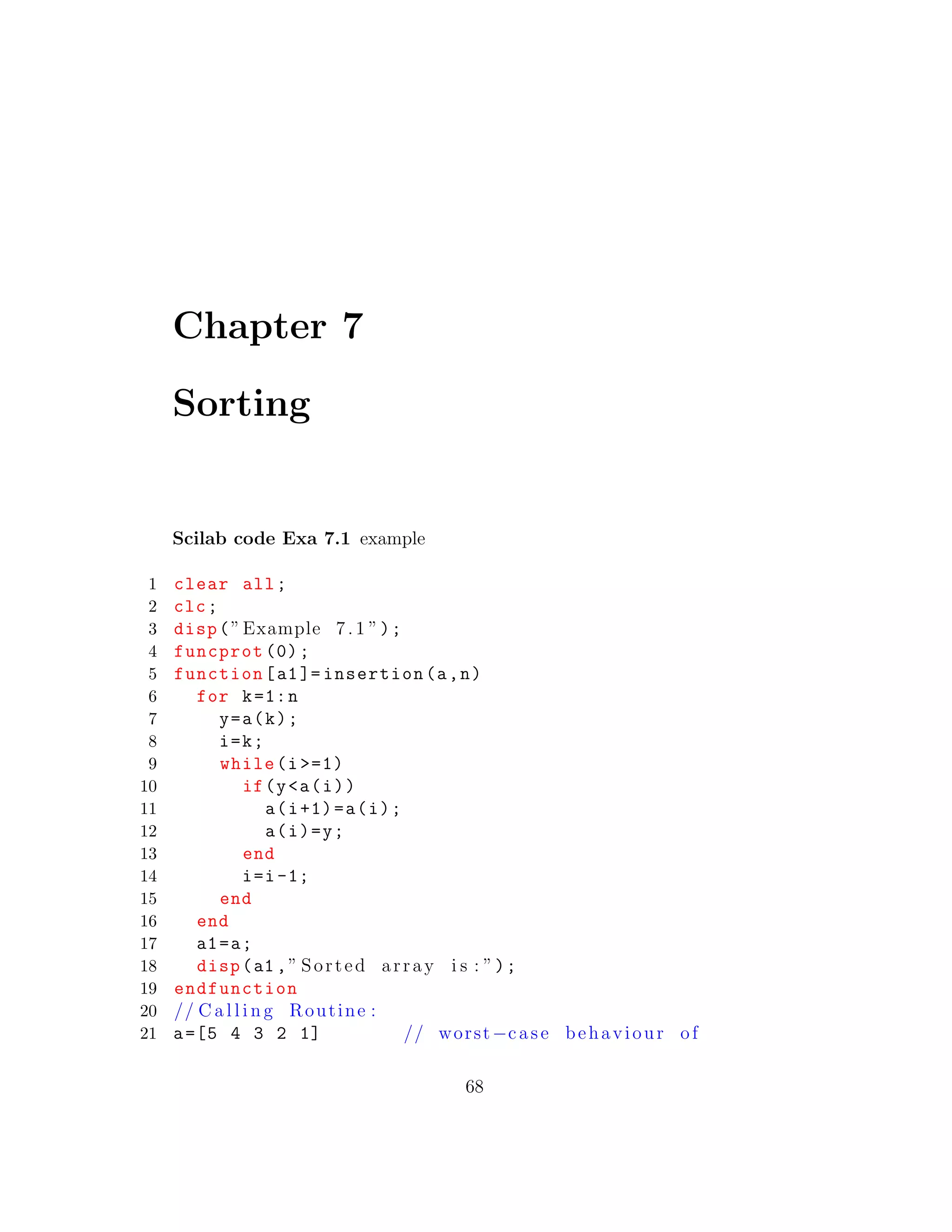 Chapter 7
Sorting
Scilab code Exa 7.1 example
1 clear all;
2 clc;
3 disp(”Example 7.1 ”);
4 funcprot (0);
5 function[a1]= insertion(a,n)
6 for k=1:n
7 y=a(k);
8 i=k;
9 while(i >=1)
10 if(y<a(i))
11 a(i+1)=a(i);
12 a(i)=y;
13 end
14 i=i-1;
15 end
16 end
17 a1=a;
18 disp(a1 ,” Sorted array i s : ”);
19 endfunction
20 // C a l l i n g Routine :
21 a=[5 4 3 2 1] // worst−case behaviour of
68
 