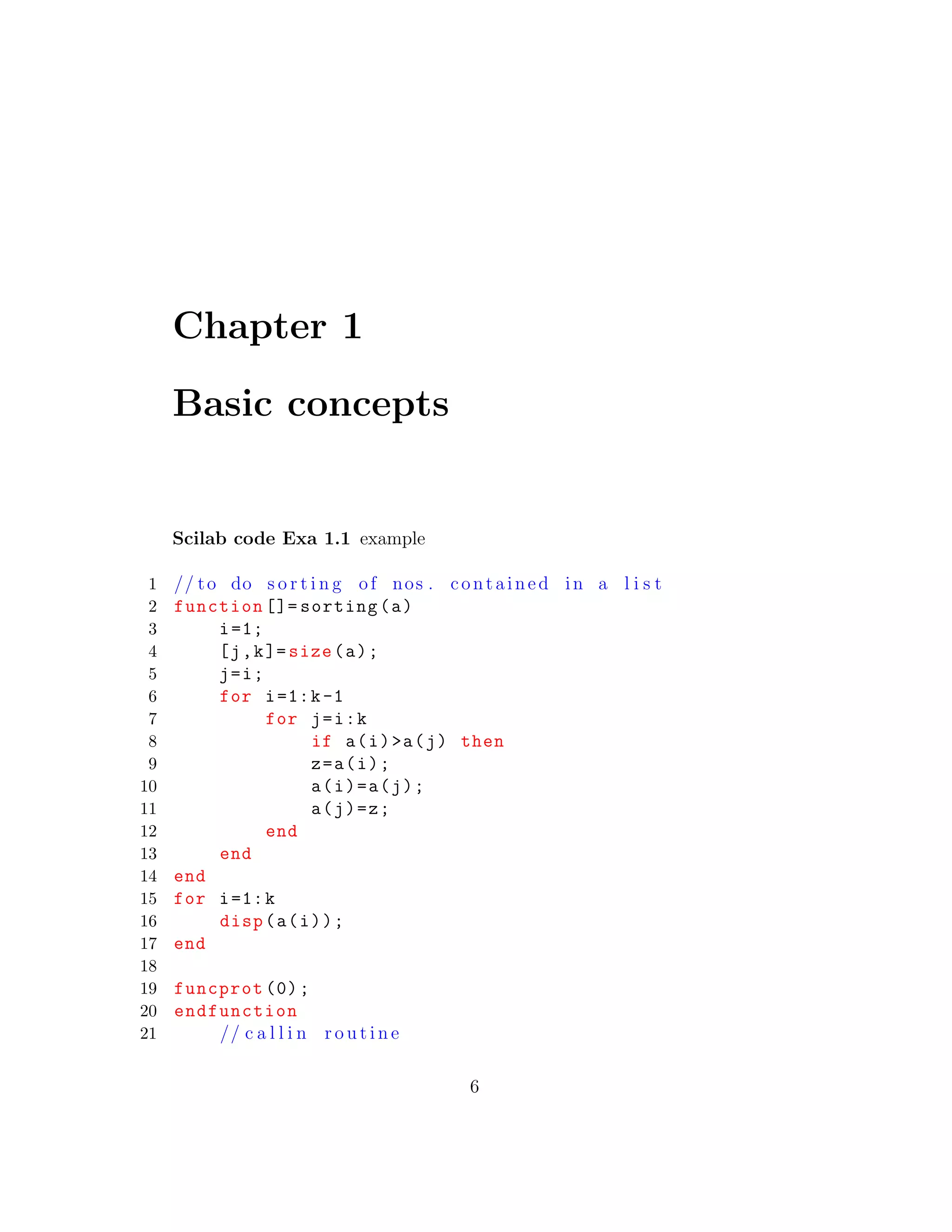 Chapter 1
Basic concepts
Scilab code Exa 1.1 example
1 // to do s o r t i n g of nos . contained in a l i s t
2 function []= sorting(a)
3 i=1;
4 [j,k]= size(a);
5 j=i;
6 for i=1:k-1
7 for j=i:k
8 if a(i)>a(j) then
9 z=a(i);
10 a(i)=a(j);
11 a(j)=z;
12 end
13 end
14 end
15 for i=1:k
16 disp(a(i));
17 end
18
19 funcprot (0);
20 endfunction
21 // c a l l i n r o u t i n e
6
 