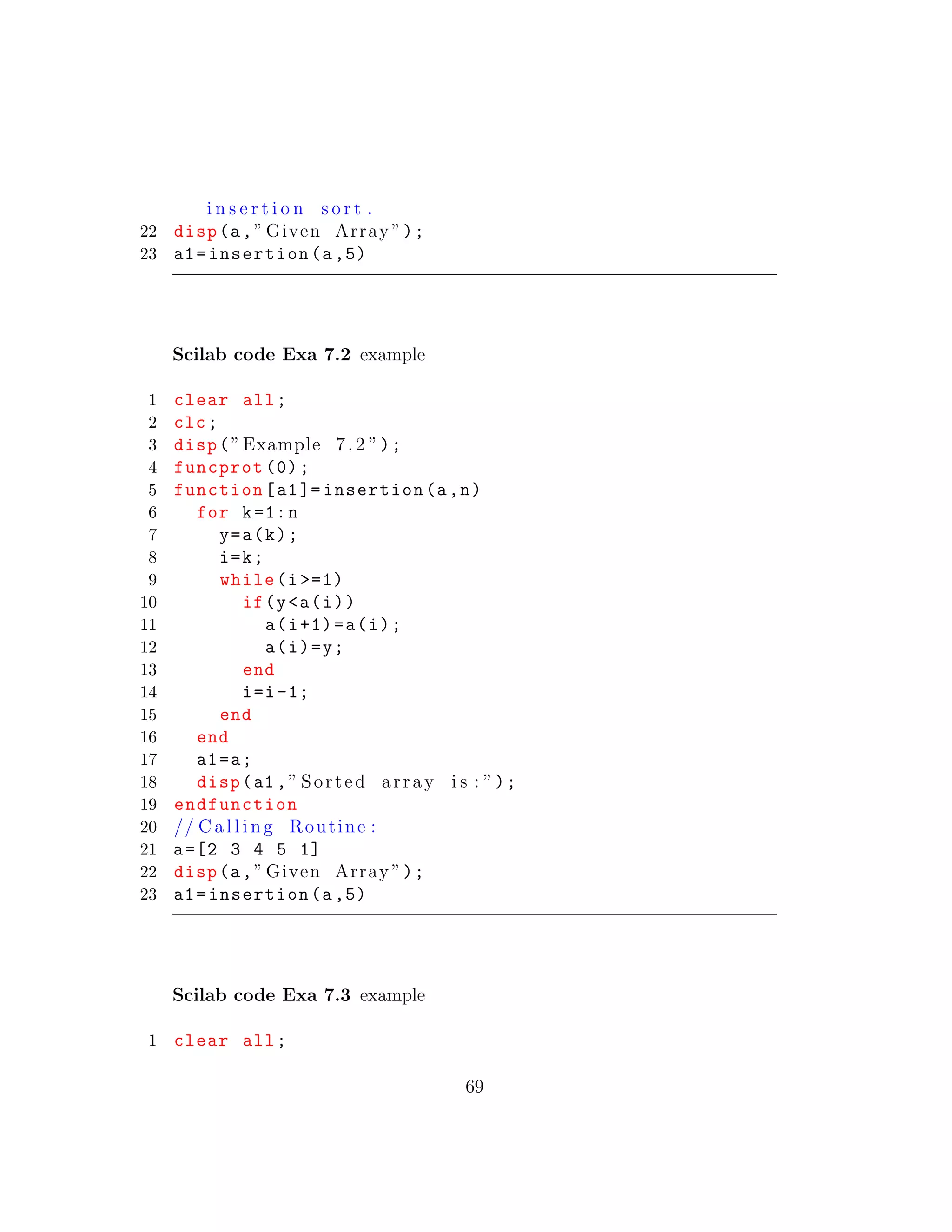 i n s e r t i o n s o r t .
22 disp(a,” Given Array ”);
23 a1=insertion(a,5)
Scilab code Exa 7.2 example
1 clear all;
2 clc;
3 disp(”Example 7.2 ”);
4 funcprot (0);
5 function[a1]= insertion(a,n)
6 for k=1:n
7 y=a(k);
8 i=k;
9 while(i >=1)
10 if(y<a(i))
11 a(i+1)=a(i);
12 a(i)=y;
13 end
14 i=i-1;
15 end
16 end
17 a1=a;
18 disp(a1 ,” Sorted array i s : ”);
19 endfunction
20 // C a l l i n g Routine :
21 a=[2 3 4 5 1]
22 disp(a,” Given Array ”);
23 a1=insertion(a,5)
Scilab code Exa 7.3 example
1 clear all;
69
 