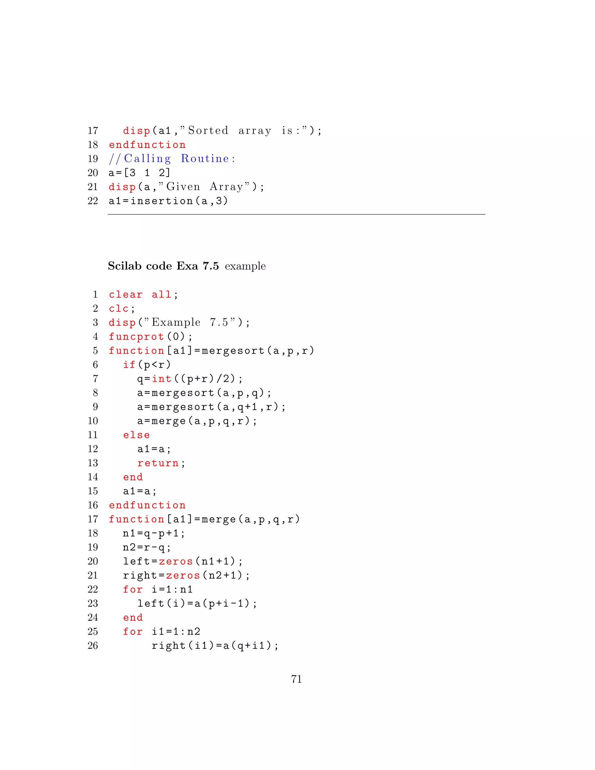 17 disp(a1 ,” Sorted array i s : ”);
18 endfunction
19 // C a l l i n g Routine :
20 a=[3 1 2]
21 disp(a,” Given Array ”);
22 a1=insertion(a,3)
Scilab code Exa 7.5 example
1 clear all;
2 clc;
3 disp(”Example 7.5 ”);
4 funcprot (0);
5 function[a1]= mergesort(a,p,r)
6 if(p<r)
7 q=int((p+r)/2);
8 a=mergesort(a,p,q);
9 a=mergesort(a,q+1,r);
10 a=merge(a,p,q,r);
11 else
12 a1=a;
13 return;
14 end
15 a1=a;
16 endfunction
17 function[a1]= merge(a,p,q,r)
18 n1=q-p+1;
19 n2=r-q;
20 left=zeros(n1+1);
21 right=zeros(n2+1);
22 for i=1:n1
23 left(i)=a(p+i-1);
24 end
25 for i1=1:n2
26 right(i1)=a(q+i1);
71
 