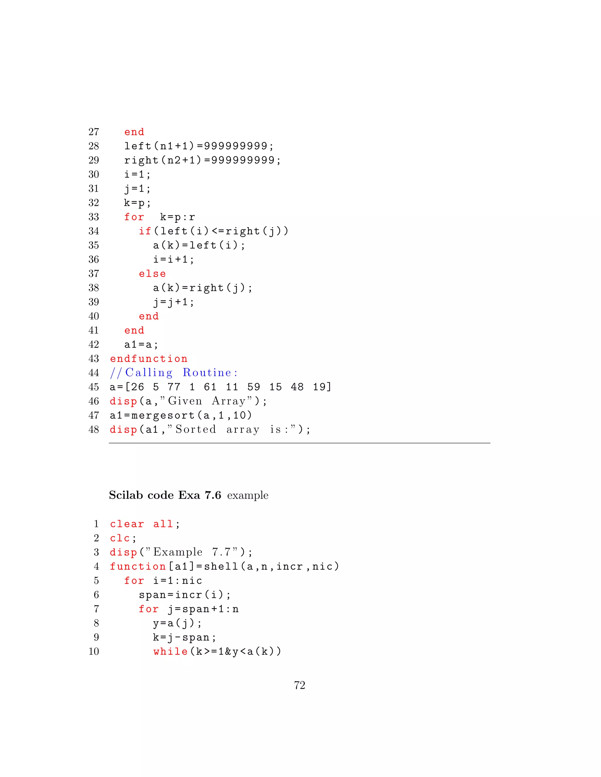 27 end
28 left(n1+1) =999999999;
29 right(n2+1) =999999999;
30 i=1;
31 j=1;
32 k=p;
33 for k=p:r
34 if(left(i) <=right(j))
35 a(k)=left(i);
36 i=i+1;
37 else
38 a(k)=right(j);
39 j=j+1;
40 end
41 end
42 a1=a;
43 endfunction
44 // C a l l i n g Routine :
45 a=[26 5 77 1 61 11 59 15 48 19]
46 disp(a,” Given Array ”);
47 a1=mergesort(a,1 ,10)
48 disp(a1 ,” Sorted array i s : ”);
Scilab code Exa 7.6 example
1 clear all;
2 clc;
3 disp(”Example 7.7 ”);
4 function[a1]= shell(a,n,incr ,nic)
5 for i=1: nic
6 span=incr(i);
7 for j=span +1:n
8 y=a(j);
9 k=j-span;
10 while(k >=1&y<a(k))
72
 