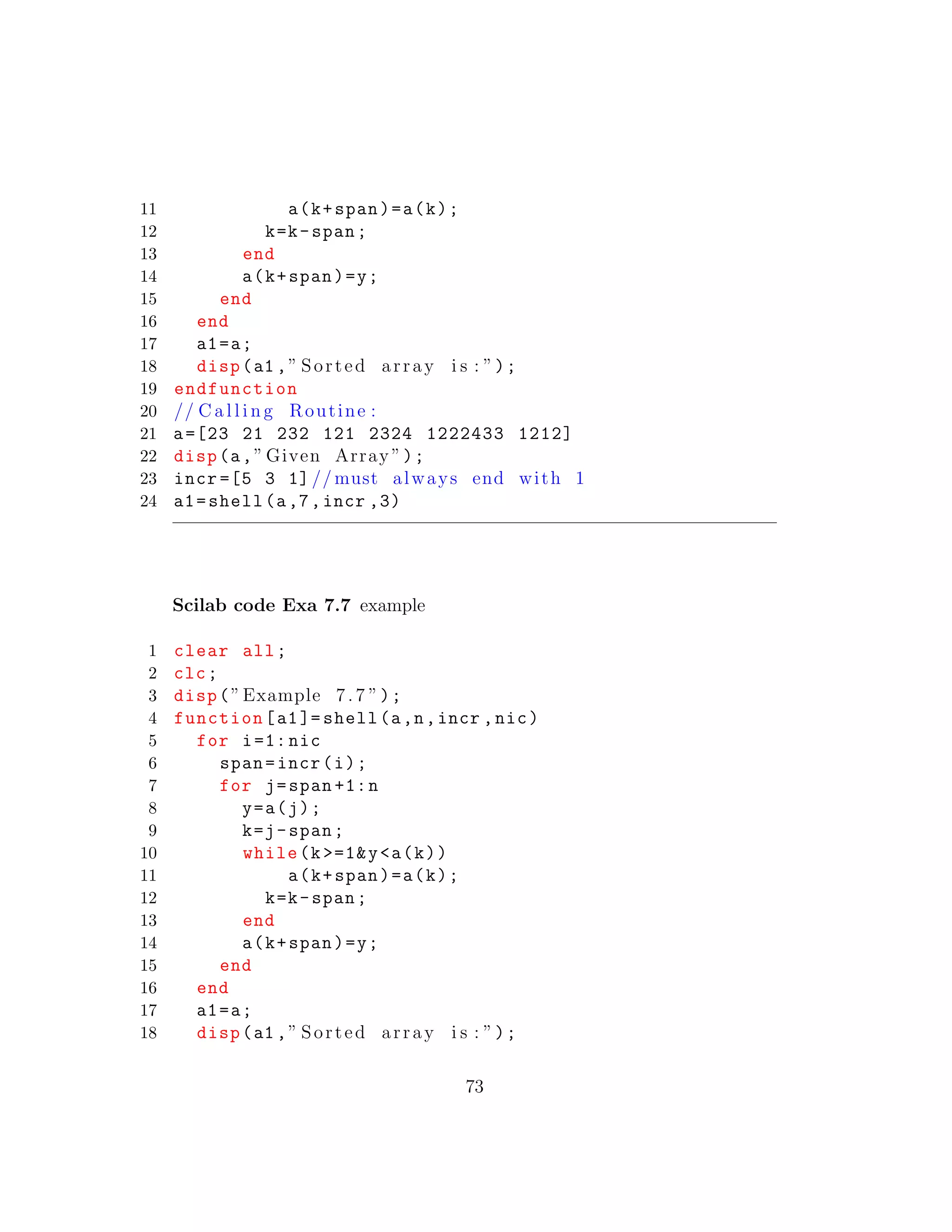 11 a(k+span)=a(k);
12 k=k-span;
13 end
14 a(k+span)=y;
15 end
16 end
17 a1=a;
18 disp(a1 ,” Sorted array i s : ”);
19 endfunction
20 // C a l l i n g Routine :
21 a=[23 21 232 121 2324 1222433 1212]
22 disp(a,” Given Array ”);
23 incr =[5 3 1] // must always end with 1
24 a1=shell(a,7,incr ,3)
Scilab code Exa 7.7 example
1 clear all;
2 clc;
3 disp(”Example 7.7 ”);
4 function[a1]= shell(a,n,incr ,nic)
5 for i=1: nic
6 span=incr(i);
7 for j=span +1:n
8 y=a(j);
9 k=j-span;
10 while(k >=1&y<a(k))
11 a(k+span)=a(k);
12 k=k-span;
13 end
14 a(k+span)=y;
15 end
16 end
17 a1=a;
18 disp(a1 ,” Sorted array i s : ”);
73
 