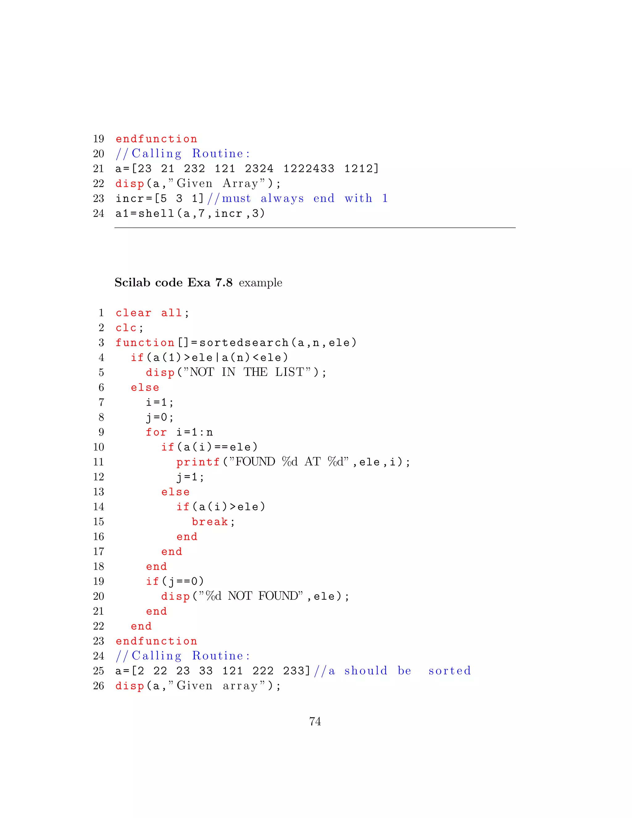 19 endfunction
20 // C a l l i n g Routine :
21 a=[23 21 232 121 2324 1222433 1212]
22 disp(a,” Given Array ”);
23 incr =[5 3 1] // must always end with 1
24 a1=shell(a,7,incr ,3)
Scilab code Exa 7.8 example
1 clear all;
2 clc;
3 function []= sortedsearch(a,n,ele)
4 if(a(1)>ele|a(n)<ele)
5 disp(”NOT IN THE LIST”);
6 else
7 i=1;
8 j=0;
9 for i=1:n
10 if(a(i)==ele)
11 printf(”FOUND %d AT %d”,ele ,i);
12 j=1;
13 else
14 if(a(i)>ele)
15 break;
16 end
17 end
18 end
19 if(j==0)
20 disp(”%d NOT FOUND”,ele);
21 end
22 end
23 endfunction
24 // C a l l i n g Routine :
25 a=[2 22 23 33 121 222 233] //a should be s o r t e d
26 disp(a,” Given array ”);
74
 