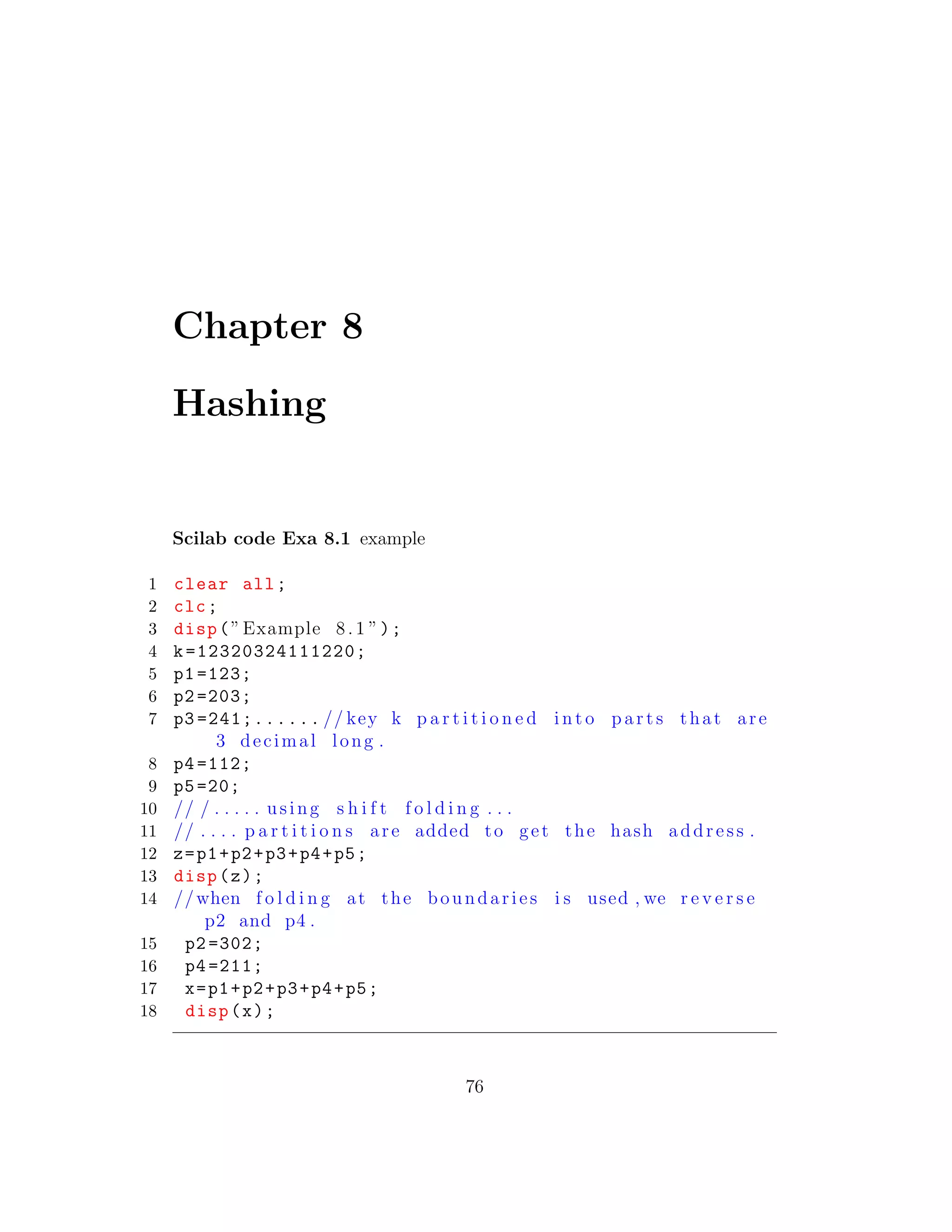 Chapter 8
Hashing
Scilab code Exa 8.1 example
1 clear all;
2 clc;
3 disp(”Example 8.1 ”);
4 k=12320324111220;
5 p1 =123;
6 p2 =203;
7 p3 =241;...... // key k p a r t i t i o n e d i n t o p a r t s that are
3 decimal long .
8 p4 =112;
9 p5=20;
10 // / . . . . . using s h i f t f o l d i n g . . .
11 // . . . . p a r t i t i o n s are added to get the hash address .
12 z=p1+p2+p3+p4+p5;
13 disp(z);
14 //when f o l d i n g at the boundaries i s used , we r e v e r s e
p2 and p4 .
15 p2 =302;
16 p4 =211;
17 x=p1+p2+p3+p4+p5;
18 disp(x);
76
 