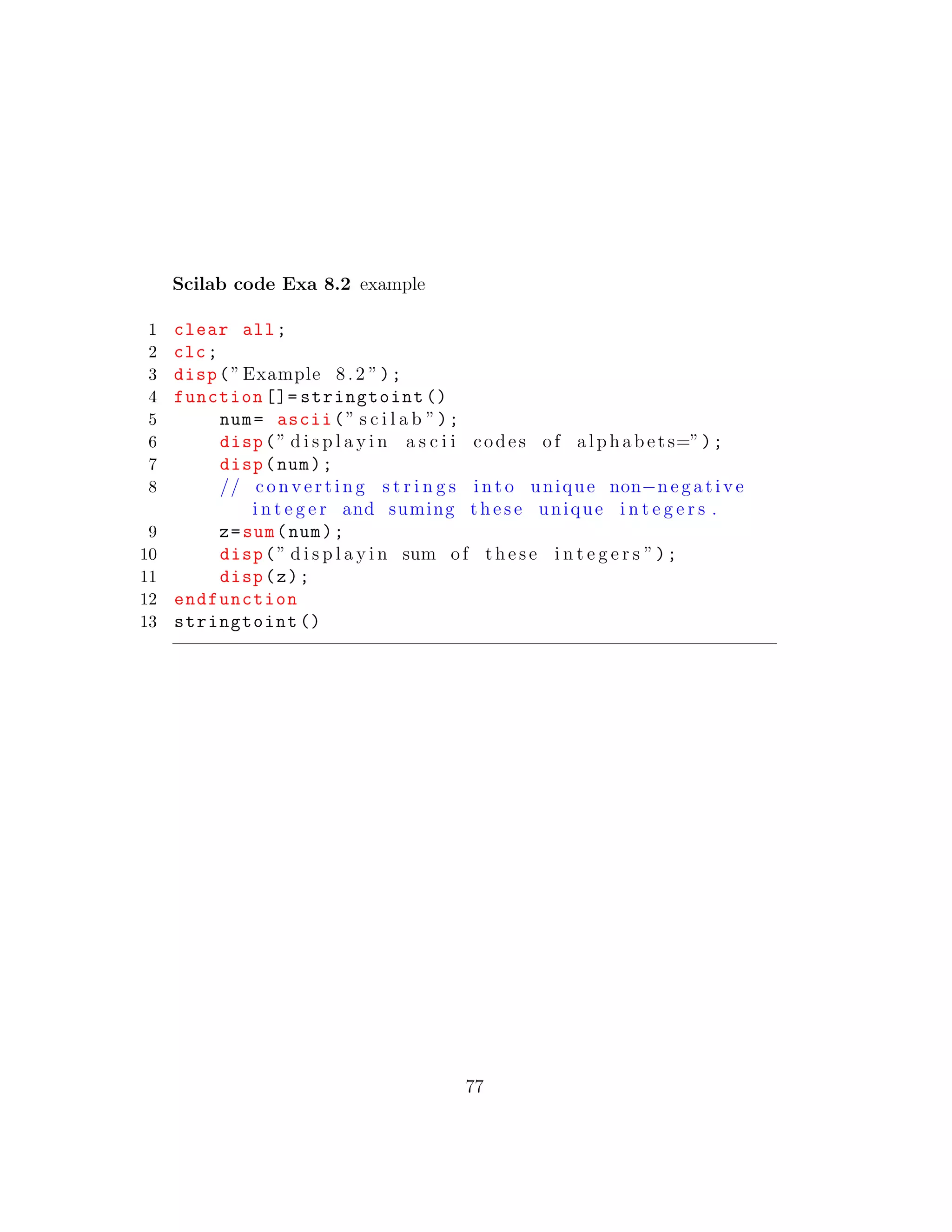 Scilab code Exa 8.2 example
1 clear all;
2 clc;
3 disp(”Example 8.2 ”);
4 function []= stringtoint ()
5 num= ascii(” s c i l a b ”);
6 disp(” d i s p l a y i n a s c i i codes of alphabets=”);
7 disp(num);
8 // c o n v e r t i n g s t r i n g s i n t o unique non−n e g a t i v e
i n t e g e r and suming t h e s e unique i n t e g e r s .
9 z=sum(num);
10 disp(” d i s p l a y i n sum of t h e s e i n t e g e r s ”);
11 disp(z);
12 endfunction
13 stringtoint ()
77
 
