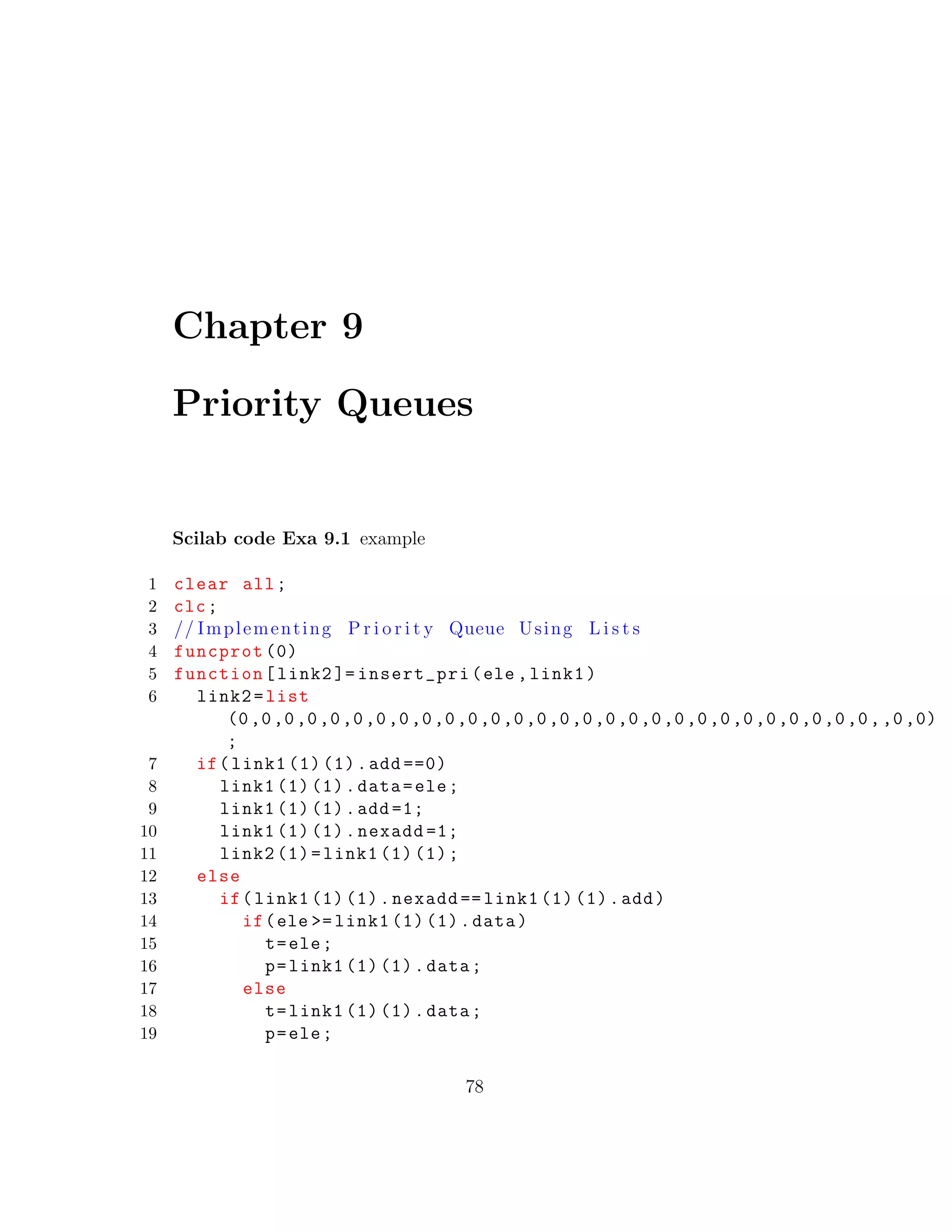 Chapter 9
Priority Queues
Scilab code Exa 9.1 example
1 clear all;
2 clc;
3 // Implementing P r i o r i t y Queue Using L i s t s
4 funcprot (0)
5 function[link2 ]= insert_pri(ele ,link1)
6 link2=list
(0,0,0,0,0,0,0,0,0,0,0,0,0,0,0,0,0,0,0,0,0,0,0,0,0,0,0,0,,0,0)
;
7 if(link1 (1) (1).add ==0)
8 link1 (1) (1).data=ele;
9 link1 (1) (1).add =1;
10 link1 (1) (1).nexadd =1;
11 link2 (1)=link1 (1) (1);
12 else
13 if(link1 (1) (1).nexadd == link1 (1) (1).add)
14 if(ele >= link1 (1) (1).data)
15 t=ele;
16 p=link1 (1) (1).data;
17 else
18 t=link1 (1) (1).data;
19 p=ele;
78
 