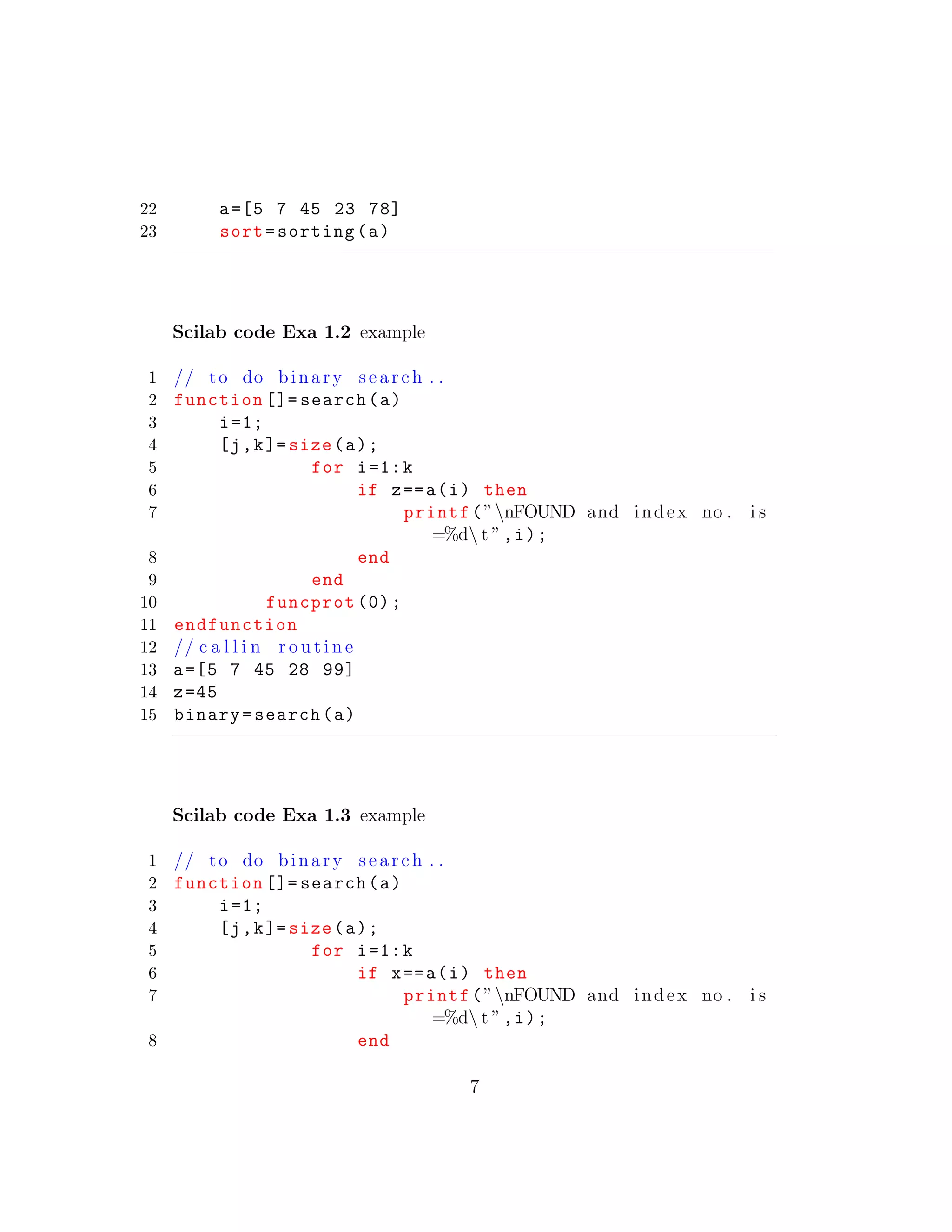 22 a=[5 7 45 23 78]
23 sort=sorting(a)
Scilab code Exa 1.2 example
1 // to do binary search . .
2 function []= search(a)
3 i=1;
4 [j,k]= size(a);
5 for i=1:k
6 if z==a(i) then
7 printf(”nFOUND and index no . i s
=%d t ”,i);
8 end
9 end
10 funcprot (0);
11 endfunction
12 // c a l l i n r o u t i n e
13 a=[5 7 45 28 99]
14 z=45
15 binary=search(a)
Scilab code Exa 1.3 example
1 // to do binary search . .
2 function []= search(a)
3 i=1;
4 [j,k]= size(a);
5 for i=1:k
6 if x==a(i) then
7 printf(”nFOUND and index no . i s
=%d t ”,i);
8 end
7
 