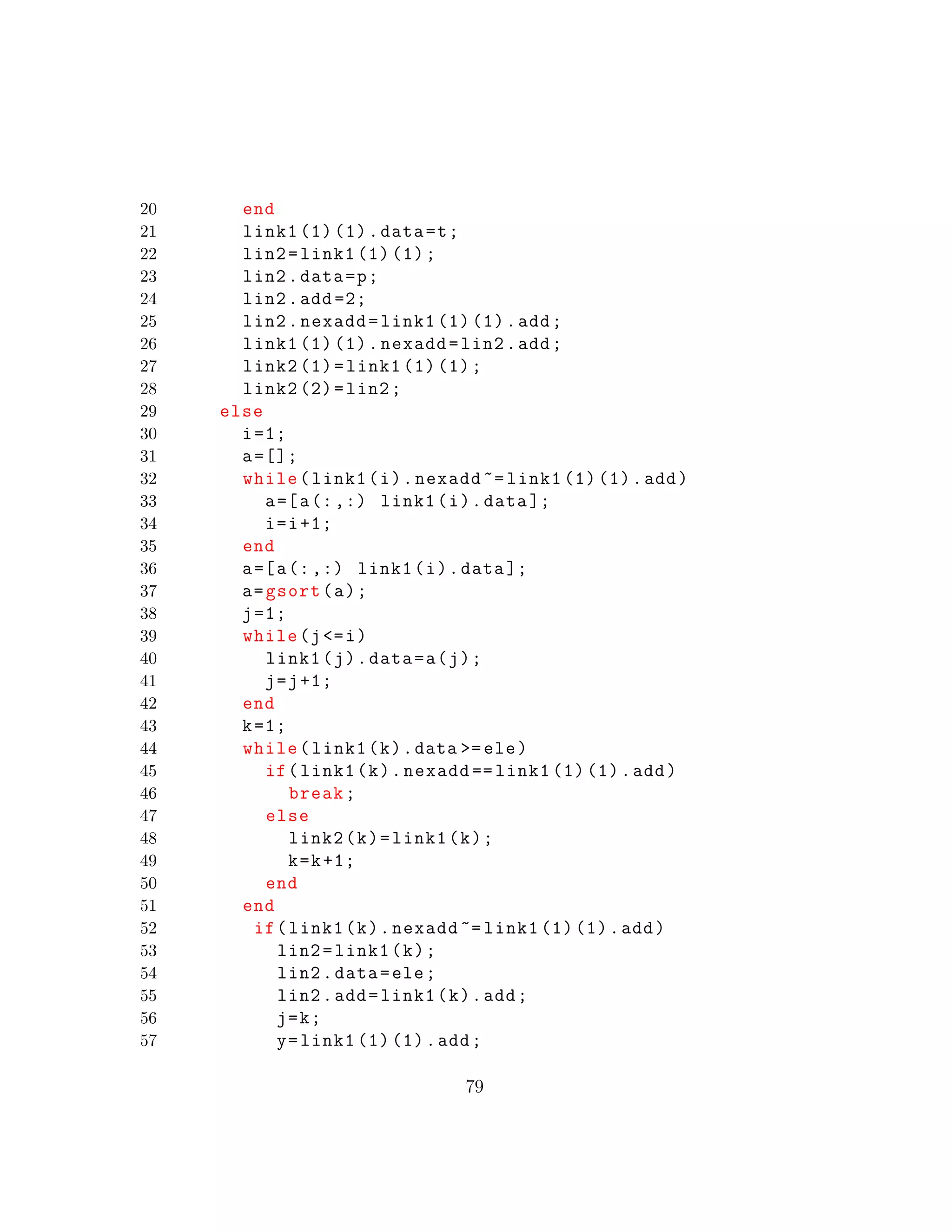 20 end
21 link1 (1) (1).data=t;
22 lin2=link1 (1) (1);
23 lin2.data=p;
24 lin2.add =2;
25 lin2.nexadd=link1 (1) (1).add;
26 link1 (1) (1).nexadd=lin2.add;
27 link2 (1)=link1 (1) (1);
28 link2 (2)=lin2;
29 else
30 i=1;
31 a=[];
32 while(link1(i).nexadd ~= link1 (1) (1).add)
33 a=[a(:,:) link1(i).data ];
34 i=i+1;
35 end
36 a=[a(:,:) link1(i).data ];
37 a=gsort(a);
38 j=1;
39 while(j<=i)
40 link1(j).data=a(j);
41 j=j+1;
42 end
43 k=1;
44 while(link1(k).data >=ele)
45 if(link1(k).nexadd == link1 (1) (1).add)
46 break;
47 else
48 link2(k)=link1(k);
49 k=k+1;
50 end
51 end
52 if(link1(k).nexadd ~= link1 (1) (1).add)
53 lin2=link1(k);
54 lin2.data=ele;
55 lin2.add=link1(k).add;
56 j=k;
57 y=link1 (1) (1).add;
79
 