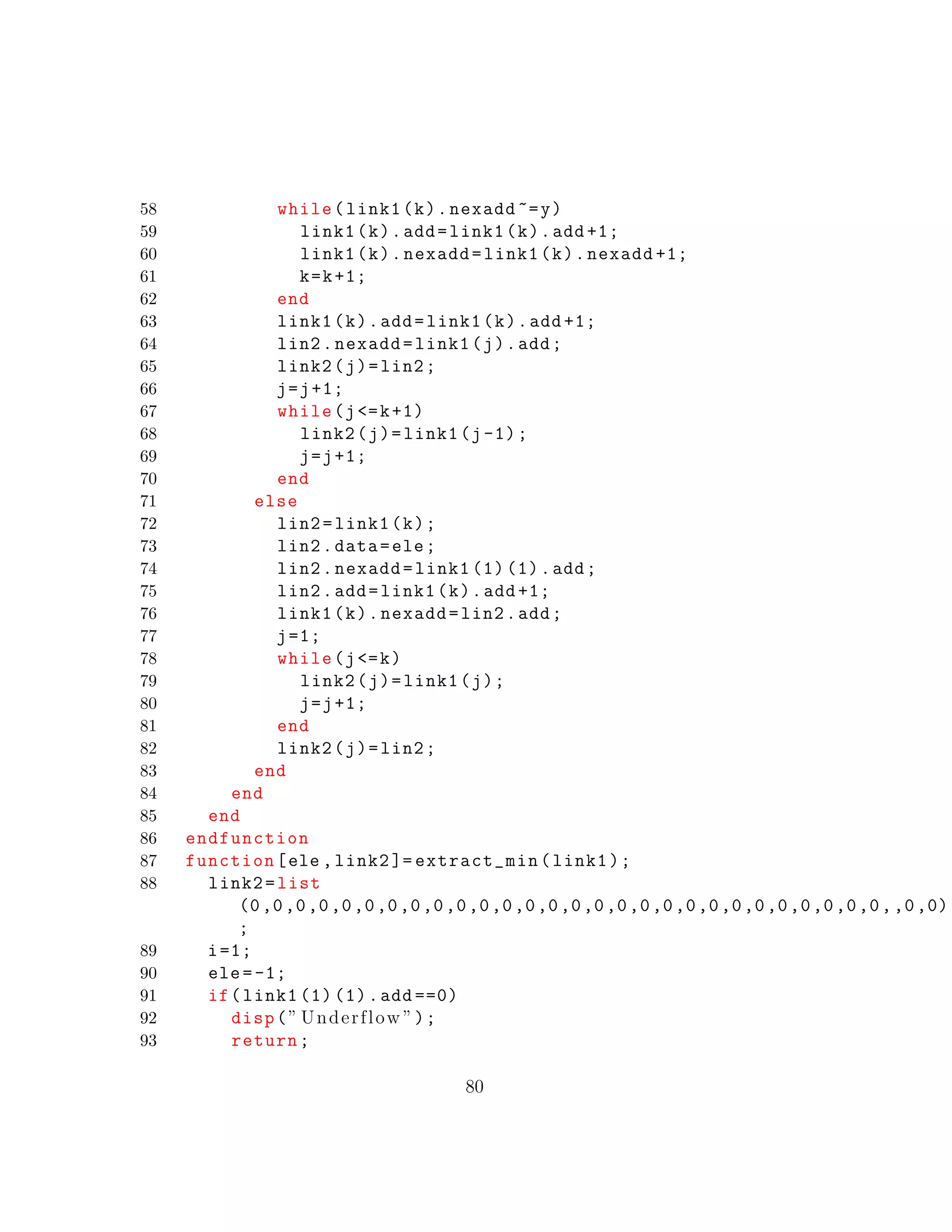 58 while(link1(k).nexadd ~=y)
59 link1(k).add=link1(k).add +1;
60 link1(k).nexadd=link1(k).nexadd +1;
61 k=k+1;
62 end
63 link1(k).add=link1(k).add +1;
64 lin2.nexadd=link1(j).add;
65 link2(j)=lin2;
66 j=j+1;
67 while(j<=k+1)
68 link2(j)=link1(j-1);
69 j=j+1;
70 end
71 else
72 lin2=link1(k);
73 lin2.data=ele;
74 lin2.nexadd=link1 (1) (1).add;
75 lin2.add=link1(k).add +1;
76 link1(k).nexadd=lin2.add;
77 j=1;
78 while(j<=k)
79 link2(j)=link1(j);
80 j=j+1;
81 end
82 link2(j)=lin2;
83 end
84 end
85 end
86 endfunction
87 function[ele ,link2 ]= extract_min(link1);
88 link2=list
(0,0,0,0,0,0,0,0,0,0,0,0,0,0,0,0,0,0,0,0,0,0,0,0,0,0,0,0,,0,0)
;
89 i=1;
90 ele=-1;
91 if(link1 (1) (1).add ==0)
92 disp(” Underflow ”);
93 return;
80
 