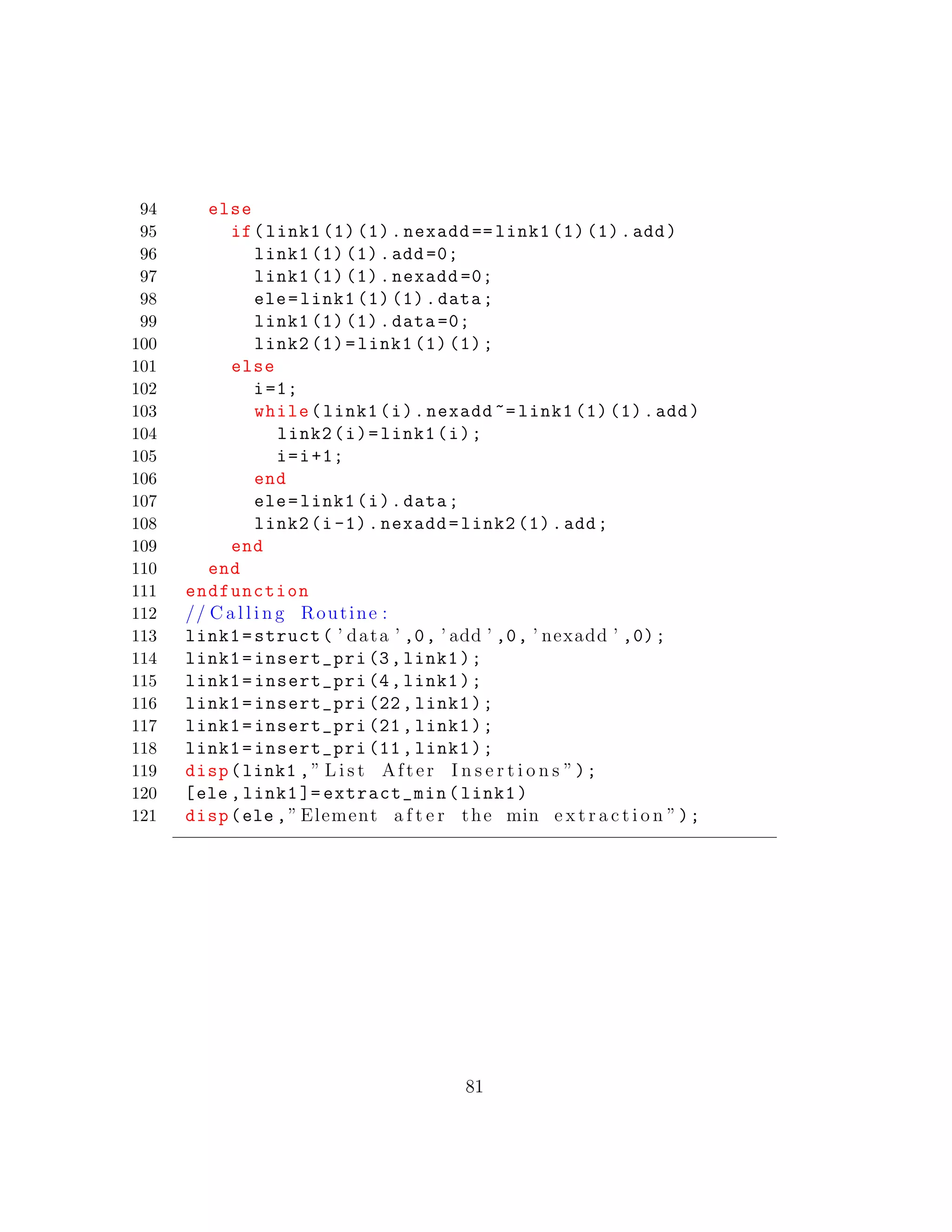 94 else
95 if(link1 (1) (1).nexadd == link1 (1) (1).add)
96 link1 (1) (1).add =0;
97 link1 (1) (1).nexadd =0;
98 ele=link1 (1) (1).data;
99 link1 (1) (1).data =0;
100 link2 (1)=link1 (1) (1);
101 else
102 i=1;
103 while(link1(i).nexadd ~= link1 (1) (1).add)
104 link2(i)=link1(i);
105 i=i+1;
106 end
107 ele=link1(i).data;
108 link2(i-1).nexadd=link2 (1).add;
109 end
110 end
111 endfunction
112 // C a l l i n g Routine :
113 link1=struct( ’ data ’ ,0, ’ add ’ ,0, ’ nexadd ’ ,0);
114 link1=insert_pri (3,link1);
115 link1=insert_pri (4,link1);
116 link1=insert_pri (22, link1);
117 link1=insert_pri (21, link1);
118 link1=insert_pri (11, link1);
119 disp(link1 ,” L i s t After I n s e r t i o n s ”);
120 [ele ,link1 ]= extract_min(link1)
121 disp(ele ,” Element a f t e r the min e x t r a c t i o n ”);
81
 