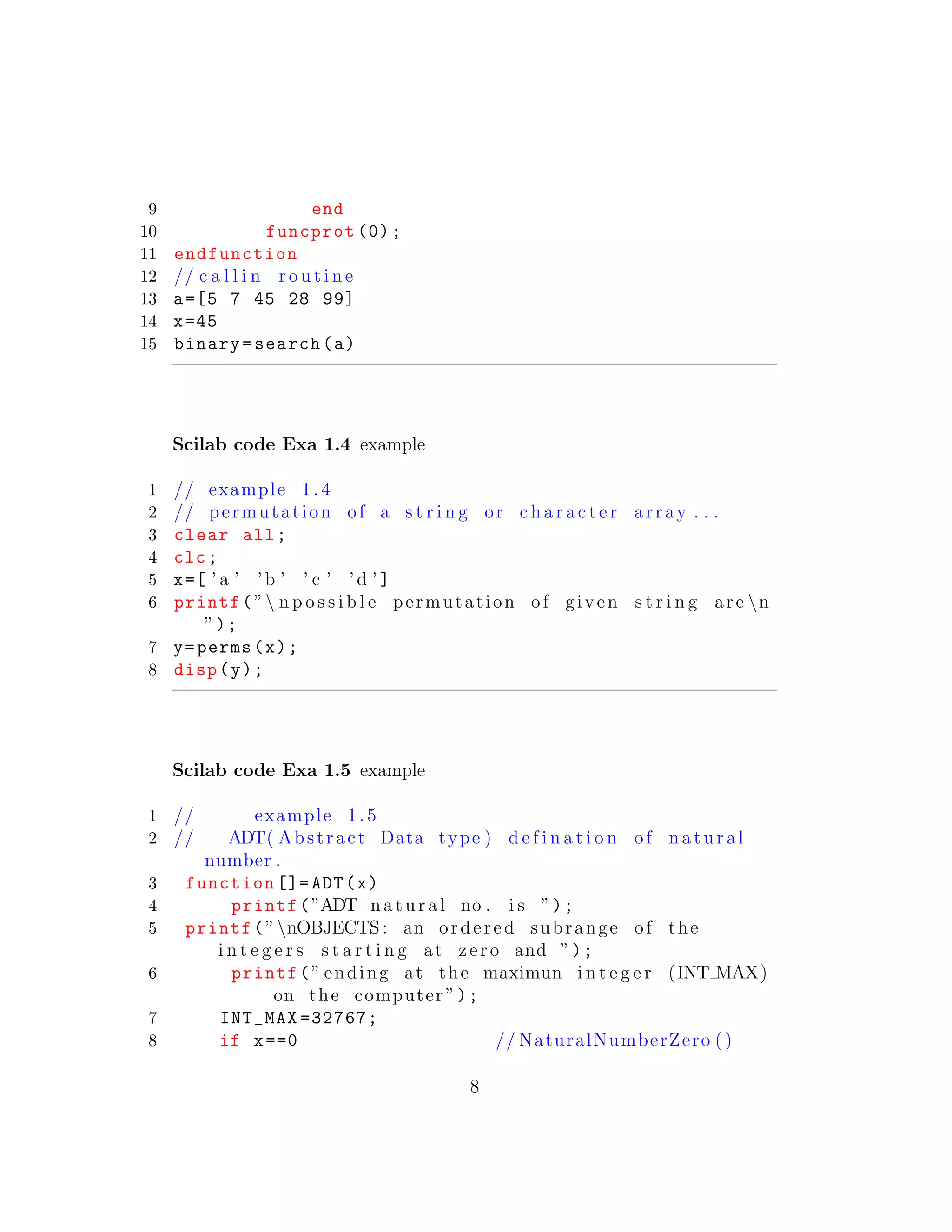 9 end
10 funcprot (0);
11 endfunction
12 // c a l l i n r o u t i n e
13 a=[5 7 45 28 99]
14 x=45
15 binary=search(a)
Scilab code Exa 1.4 example
1 // example 1.4
2 // permutation of a s t r i n g or c h a r a c t e r array . . .
3 clear all;
4 clc;
5 x=[ ’ a ’ ’ b ’ ’ c ’ ’ d ’ ]
6 printf(” n p o s s i b l e permutation of given s t r i n g are n
”);
7 y=perms(x);
8 disp(y);
Scilab code Exa 1.5 example
1 // example 1.5
2 // ADT( Abstract Data type ) d e f i n a t i o n of n a t u r a l
number .
3 function []= ADT(x)
4 printf(”ADT n a t u r a l no . i s ”);
5 printf(”nOBJECTS : an ordered subrange of the
i n t e g e r s s t a r t i n g at zero and ”);
6 printf(” ending at the maximun i n t e g e r (INT MAX)
on the computer ”);
7 INT_MAX =32767;
8 if x==0 // NaturalNumberZero ( )
8
 