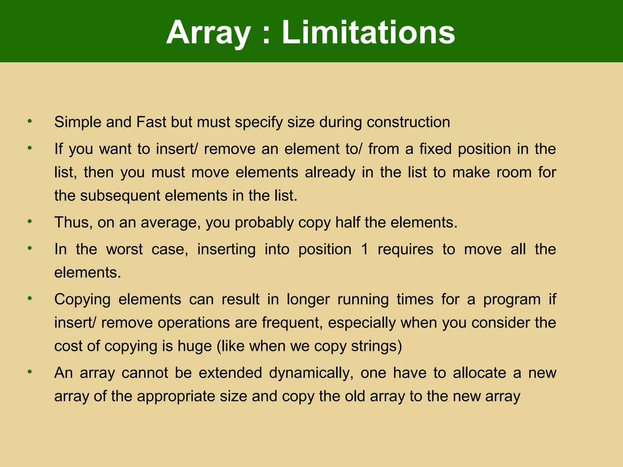 Array : Limitations
• Simple and Fast but must specify size during construction
• If you want to insert/ remove an element to/ from a fixed position in the
list, then you must move elements already in the list to make room for
the subsequent elements in the list.
• Thus, on an average, you probably copy half the elements.
• In the worst case, inserting into position 1 requires to move all the
elements.
• Copying elements can result in longer running times for a program if
insert/ remove operations are frequent, especially when you consider the
cost of copying is huge (like when we copy strings)
• An array cannot be extended dynamically, one have to allocate a new
array of the appropriate size and copy the old array to the new array
 