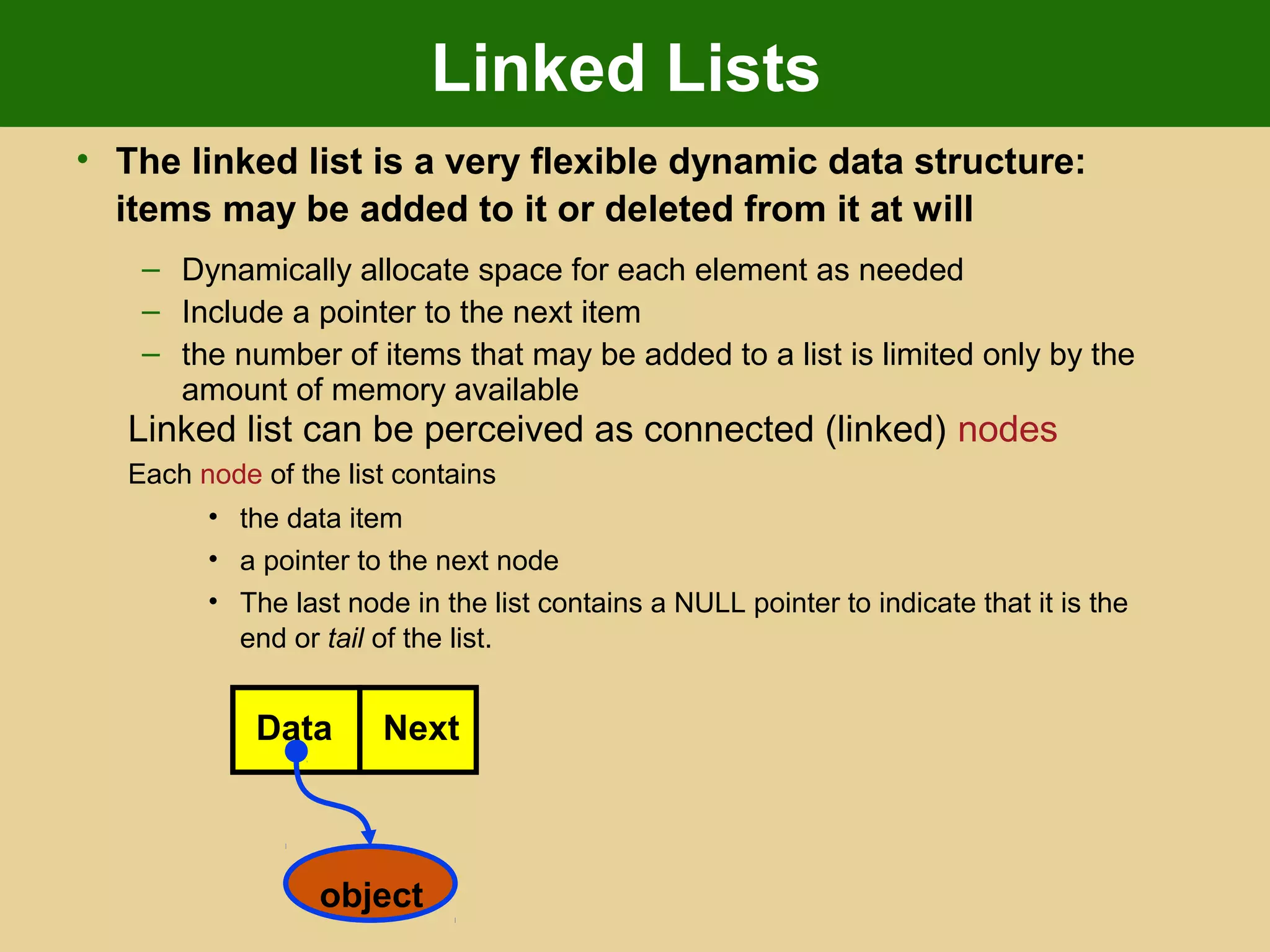 Linked Lists
• The linked list is a very flexible dynamic data structure:
items may be added to it or deleted from it at will
– Dynamically allocate space for each element as needed
– Include a pointer to the next item
– the number of items that may be added to a list is limited only by the
amount of memory available
Linked list can be perceived as connected (linked) nodes
Each node of the list contains
• the data item
• a pointer to the next node
• The last node in the list contains a NULL pointer to indicate that it is the
end or tail of the list.
Data Next
object
 