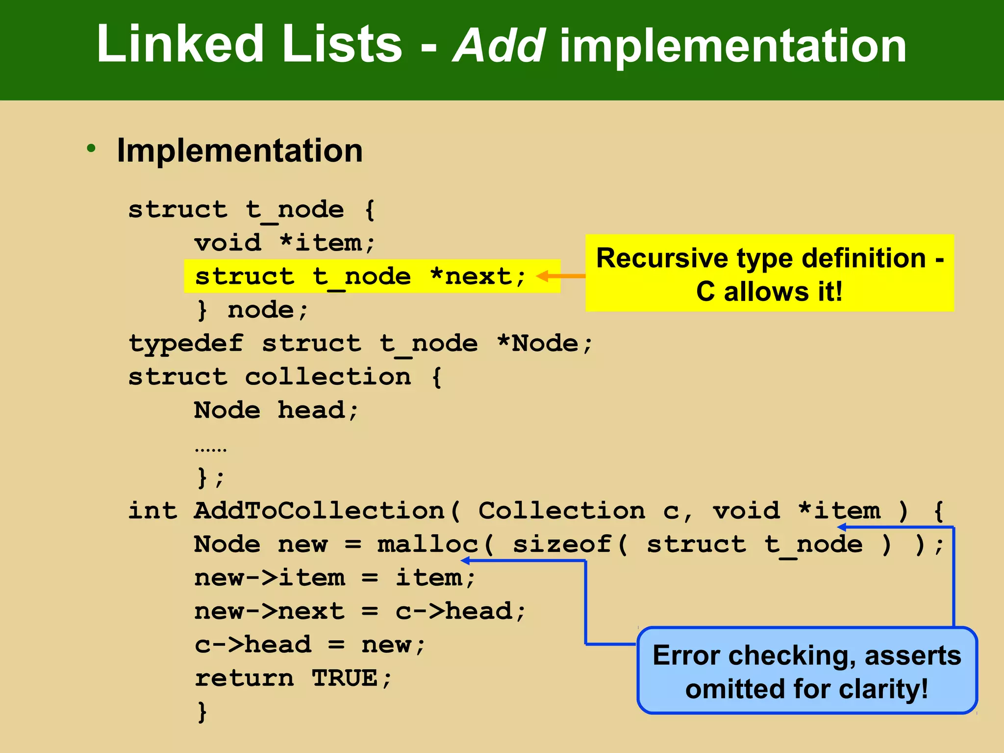 Linked Lists - Add implementation
• Implementation
struct t_node {
void *item;
struct t_node *next;
} node;
typedef struct t_node *Node;
struct collection {
Node head;
……
};
int AddToCollection( Collection c, void *item ) {
Node new = malloc( sizeof( struct t_node ) );
new->item = item;
new->next = c->head;
c->head = new;
return TRUE;
}
Recursive type definition -
C allows it!
Error checking, asserts
omitted for clarity!
 