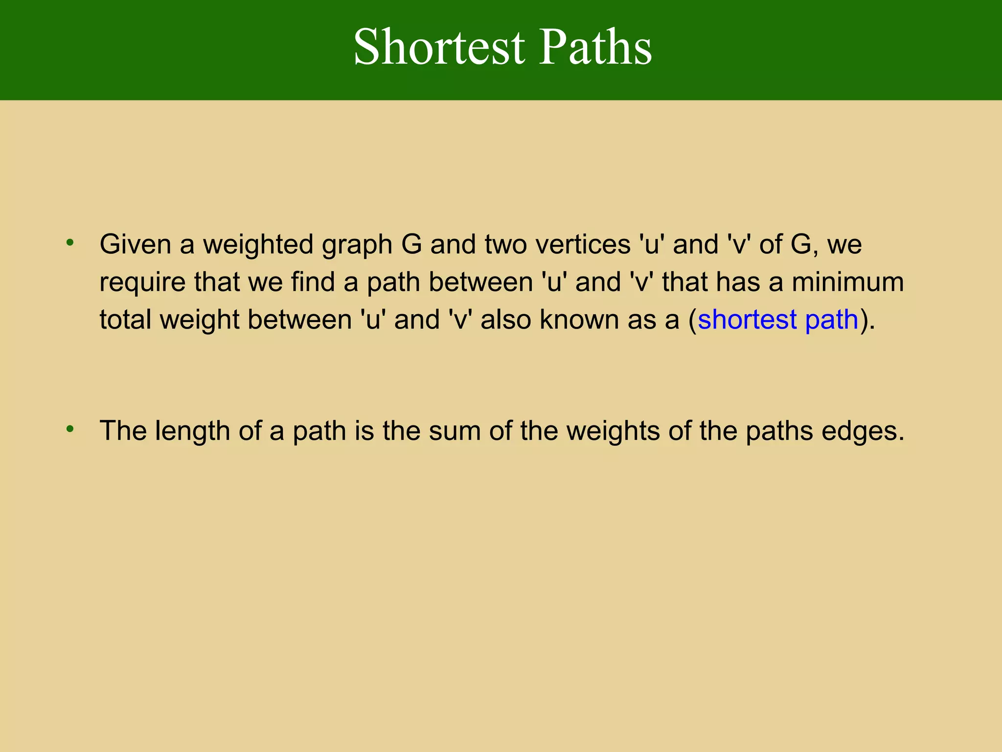 Shortest Paths
• Given a weighted graph G and two vertices 'u' and 'v' of G, we
require that we find a path between 'u' and 'v' that has a minimum
total weight between 'u' and 'v' also known as a (shortest path).
• The length of a path is the sum of the weights of the paths edges.
 