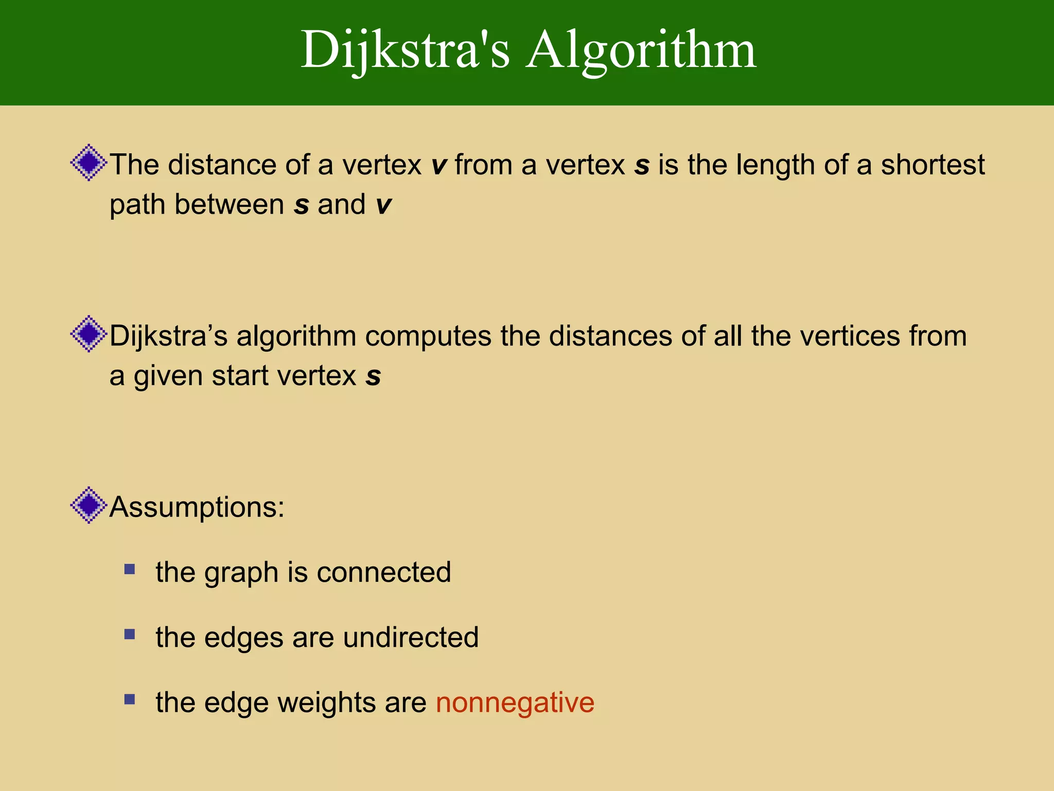 Dijkstra's Algorithm
The distance of a vertex v from a vertex s is the length of a shortest
path between s and v
Dijkstra’s algorithm computes the distances of all the vertices from
a given start vertex s
Assumptions:
 the graph is connected
 the edges are undirected
 the edge weights are nonnegative
 