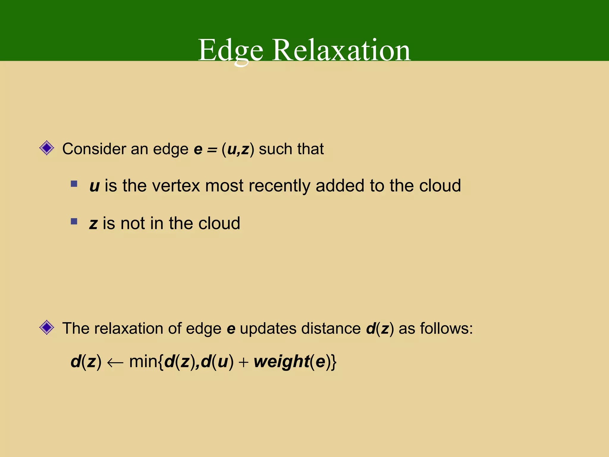 Edge Relaxation
Consider an edge e = (u,z) such that
 u is the vertex most recently added to the cloud
 z is not in the cloud
The relaxation of edge e updates distance d(z) as follows:
d(z) ← min{d(z),d(u) + weight(e)}
 
