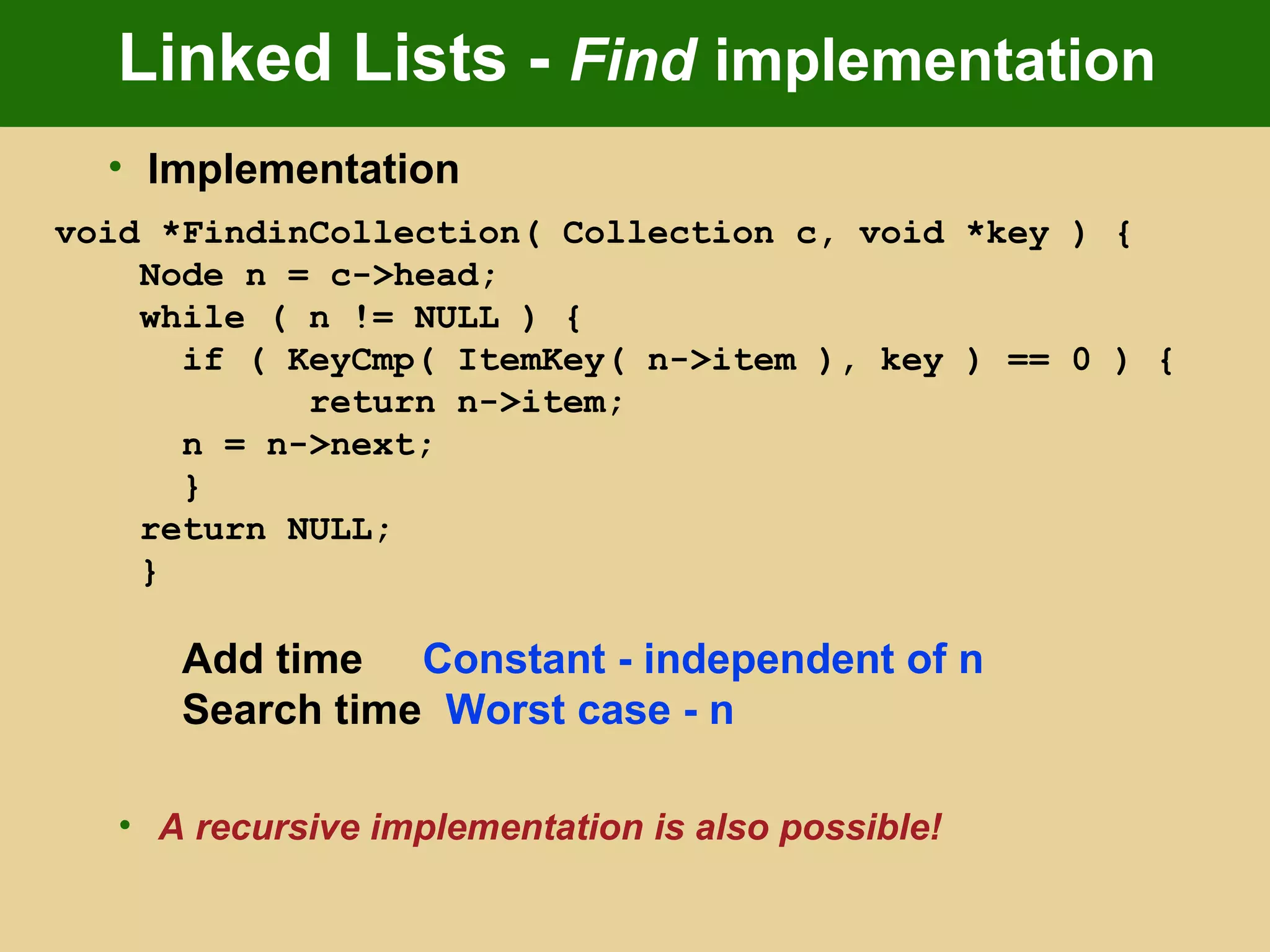 Linked Lists - Find implementation
• Implementation
void *FindinCollection( Collection c, void *key ) {
Node n = c->head;
while ( n != NULL ) {
if ( KeyCmp( ItemKey( n->item ), key ) == 0 ) {
return n->item;
n = n->next;
}
return NULL;
}
Add time Constant - independent of n
Search time Worst case - n
• A recursive implementation is also possible!
 
